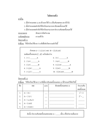 ใบกิจกรรมที่ 2 
ตัวชี้วัด 
          1. เมื่อกําหนดเซต A, B แลวบอกไดวา A เปนสับเซตของ B หรือไม 
          2. เมื่อกําหนดเซตจํากัดใหนักเรียนสามารถหาสับเซตทั้งหมดได 
          3. เมื่อกําหนดเซตจํากัดใหนักเรียนสามารถหาจํานวนสับเซตทั้งหมดได 
กระบวนการ                  ทักษะการคิดคํานวณ 
ระดับพฤติกรรม              ความเขาใจ 
กิจกรรมที่ 2.1 
คําชี้แจง  ใหนักเรียนใชเวลา 5 นาทีเพื่อทํากิจกรรมตอไปนี้ 

                       กําหนด A = { 1,2,3,4 } และ  B = {{2,4},6,8} 
             จงเติมเครื่องหมาย Ì , Ë  ลงในชองวาง 
             1.  { 1 } ________A                       6.  { 6 } _________A 
             2.  { 3,4 } ________A                     7.  { 6,8 } _________B 
             3.  { 2,4 } ________B                     8.  {1,2,3,4} _________A 
             4.  { 1,2,4 } ________A                   9.  {{2,4}} _________B 
             5.  { 1,2,3 } ________A                   10.  {{2,4},6,8}_________B 

กิจกรรมที่ 2.2 
คําชี้แจง  ใหนักเรียนใชเวลา 5 นาทีเพื่อหาสับเซตทั้งหมดของ A ที่กําหนดใหตอไปนี้ 
 ขอ                 เซต              n(A)            สับเซตทั้งหมดของ A             จํานวนสับ 
                                                                                    เซตทั้งหมด 
  1.  A = { b }                         ___  _____________________________              2 1  = 2 
  2.  A = { 3,5 }                       ___  _____________________________             2 2  = __ 
  3.  A = { a,{b,c}}                    ___  _____________________________  _______ 
  4.  A = {1,4,9}                       ___  _____________________________  _______ 
  5.  A = { ก,ข,ค }                     ___  _____________________________  _______ 

                 ดังนั้น จํานวนสับเซตทั้งหมดของเซต A = _____ เมื่อ n เปนจํานวนเต็มบวก
 