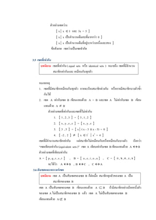 ตัวอยางเซตวาง 
                     { x |  x  Î I  และ  3x  =  5  }
                     { x |  x  เปนจํานวนเต็มลบที่มากกวา  0  }
                     { x |  x  เปนจํานวนเต็มที่อยูระหวางหนึ่งและสอง  } 
                 ขอสังเกต   เซตวางเปนเซตจํากัด 

3.5  เซตที่เทากัน 
       บทนิยาม  เซตที่เทากัน ( equal  sets  หรือ  identical  sets  )  หมายถึง  เซตที่มีจํานวน 
                    สมาชิกเทากันและ เหมือนกันทุกตัว 

      หมายเหตุ 
      1.  เซตที่มีสมาชิกเหมือนกันทุกตัว  อาจจะเรียงสมาชิกตางกัน   หรืออาจมีสมาชิกบางตัวซ้ํา 
          กันได 
      2.  เซต  A  เทากับเซต  B  เขียนแทนดวย  A  =  B  และเซต  A  ไมเทากับเซต  B  เขียน 
          แทนดวย  A  ¹  B 
               ตัวอยางเซตที่เทากันและเซตที่ไมเทากัน 
                    1.  { 1 , 2 , 3  }  =  { 3 , 1 , 2  } 
                    2.  { x , y , z , z  }  =  { x , y , z  } 
                    3.  { 3  , 5  }  =  { x |  ( x – 3  )( x – 5)  =  0  } 
                    4.  { –2 ,  2  } ¹ { x  Î I +  |  x 2  =  4  } 
      เซตที่มีจํานวนสมาชิกเทากัน      แตสมาชิกไมเหมือนกันหรือเหมือนกันบางตัว      เรียกวา 
      “เซตเทียบเทากัน (equivalent  sets )”  เซต  A  เทียบเทากับเซต  B เขียนแทนดวย  A  « B 
      ตัวอยางเซตที่เทียบเทากัน 
      A  =  { p , q , r , s , t  }  ,     B  =  {  a , e , i , o , u }  ,     C  =  {  ก , ข , ค , ง , จ } 
               จะไดวา  A  « B    ,  B  « C    ,    C  « A 
3.6 สับเซตและเพาเวอรเซต 
       บทนิยาม  เซต  A  เปนสับเซตของเซต  B  ก็ตอเมื่อ  สมาชิกทุกตัวของเซต  A  เปน 
                   สมาชิกของเซต  B 
      เซต  A  เปนสับเซตของเซต  B  เขียนแทนดวย  A  Ì B  ถามีสมาชิกอยางนอยหนึ่งตัว 
      ของเซต  A ไมเปนสมาชิกของเซต  B  แลว   เซต  A  ไมเปนสับเซตของเซต  B 
      เขียนแทนดวย  A Ë  B
 