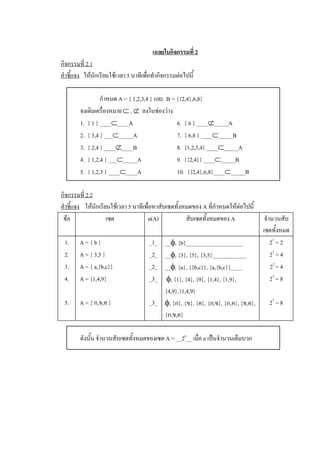 เฉลยใบกิจกรรมที่ 2 
กิจกรรมที่ 2.1 
คําชี้แจง  ใหนักเรียนใชเวลา 5 นาทีเพื่อทํากิจกรรมตอไปนี้ 

                  กําหนด A = { 1,2,3,4 } และ  B = {{2,4},6,8} 
        จงเติมเครื่องหมาย Ì , Ë  ลงในชองวาง 
        1.  { 1 } ____Ì____A                      6.  { 6 } ____Ë_____A 
        2.  { 3,4 } ___Ì_____A                    7.  { 6,8 } ____Ì_____B 
        3.  { 2,4 } ____Ë____B                    8.  {1,2,3,4} ____Ì_____A 
        4.  { 1,2,4 } ___Ì_____A                  9.  {{2,4}} ____Ì_____B 
        5.  { 1,2,3 } ____Ì____A                  10.  {{2,4},6,8}____Ì_____B 

กิจกรรมที่ 2.2 
คําชี้แจง  ใหนักเรียนใชเวลา 5 นาทีเพื่อหาสับเซตทั้งหมดของ A ที่กําหนดใหตอไปนี้ 
 ขอ                 เซต              n(A)            สับเซตทั้งหมดของ A               จํานวนสับ 
                                                                                      เซตทั้งหมด 
 1.     A = { b }                      _1_  __f, {b}____________________                  2 1  = 2 
 2.     A = { 3,5 }                    _2_  __f, {3}, {5}, {3,5}____________              2 2  = 4 
 3.     A = { a,{b,c}}                 _2_  __f, {a}, {{b,c}}, {a,{b,c}}____              2 2 = 4 
 4.     A = {1,4,9}                    _3_   f, {1}, {4}, {9}, {1,4}, {1,9},              2 3  = 8 
                                            {4,9},{1,4,9} 
 5.     A = { ก,ข,ค }                  _3_  f, {ก}, {ข}, {ค}, {ก,ข}, {ก,ค}, {ข,ค},       2 3  = 8 
                                            {ก,ข,ค} 

        ดังนั้น จํานวนสับเซตทั้งหมดของเซต A = __2 n __ เมื่อ n เปนจํานวนเต็มบวก
 