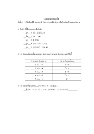 เฉลยแบบฝกทักษะที่ 1 
คําชี้แจง  ใหนักเรียนใชเวลา 10 นาที ในการทําแบบฝกทักษะ แลวรวมกันอภิปรายและซักถาม 

1. ขอตอไปนี้ขอใดถูก และขอใดผิด 
         ___ถูก___ 1.  { 2 } Ì { 1,2,3 } 
         ___ผิด___ 2.  5 Ì { 3,4,5 } 
         ___ถูก___ 3.  f Ì { 0 } 
         ___ถูก___ 4.  { a,b,c } Ì { a,b,c } 
         ___ถูก___ 5.  {{ 3 }} Ì { 2,{3},4 } 

2. จงหาจํานวนสับเซตทั้งหมดของ A เมื่อกําหนดจํานวนสมาชิกของ A มาใหดังนี้ 

                   จํานวนสมาชิกของเซต                     จํานวนสับเซตทั้งหมด 
                        1.  n(A) = 0                            2 0  = 1 
                        2.  n(A) = 4                            2 4  = 16 
                        3.  n(A) = 3                            2 3  = 8 
                        4.  n(A) = 5                            2 5  = 32 
                        5.  n(A) = n                                 2 n 

3. จงหาสับเซตทั้งหมดของ A เมื่อกําหนด  A = { 1,{2,3},4 } 
       ___f, {1}, {{2,3}}, {4}, {1,{2,3}}, {{2,3},4}, {1,4}, {1,{2,3},4} ___________
 