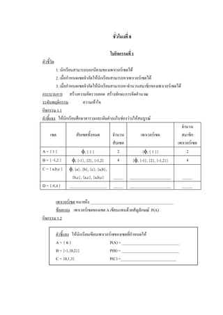 ชั่วโมงที่ 8 

                                            ใบกิจกรรมที่ 1 
ตัวชี้วัด 
          1. นักเรียนสามารถบอกนิยามของเพาเวอรเซตได 
          2. เมื่อกําหนดเซตจํากัดใหนักเรียนสามารถหาเพาเวอรเซตได 
          3. เมื่อกําหนดเซตจํากัดใหนักเรียนสามารถหาจํานวนสมาชิกของเพาเวอรเซตได 
กระบวนการ  สรางความคิดรวบยอด  สรางทักษะการคิดคํานวณ 
ระดับพฤติกรรม                ความเขาใจ 
กิจกรรม 1.1 
คําชี้แจง  ใหนักเรียนศึกษาตารางและเติมคําลงในชองวางใหสมบูรณ 
                                                                                  จํานวน 
       เซต              สับเซตทั้งหมด        จํานวน         เพาเวอรเซต           สมาชิก 
                                             สับเซต                            เพาเวอรเซต 
A = { 1 }                   f, { 1 }            2            {f, { 1 }}              2 
B = { -1,2 }          f, {-1}, {2}, {-1,2}      4      {f, {-1}, {2}, {-1,2}}        4 
C = { a,b,c }  f, {a}, {b}, {c}, {a,b}, 
                      {b,c}, {a,c}, {a,b,c}  _____  _____________________          _____ 
D = { ก,ง }  ___________________  _____  _____________________                     _____ 

       เพาเวอรเซต หมายถึง __________________________________________ 
       ขอตกลง  เพาเวอรเซตของเซต A เขียนแทนดวยสัญลักษณ  P(A) 
กิจกรรม 1.2

             คําชี้แจง  ใหนักเรียนเขียนเพาเวอรเซของเซตที่กําหนดให 
             A = { ฉ }                         P(A) = _____________________________ 
             B = {-1,{0,2}}                    P(B) = _____________________________ 
             C = {0,1,3}                       P(C) =____________________________
 