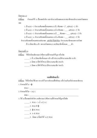 กิจกรรม 1.3 
คําชี้แจง  กําหนดให  A  เปนเซตจํากัด  จงหาจํานวนสับเซตและหาสมาชิกของจํานวนเพารเซตของ 
เซต 
          1. ถา n(A) = 1 จํานวนสับเซตทั้งหมดของ A มี 2 สับเซต = 2 1  , n[P(A)] = 2  ตัว 
          2. ถา n(A) = 2  จํานวนสับเซตทั้งหมดของ A มี 4 สับเซต = ___ , n[P(A)] = 2 2  ตัว 
          3. ถา n(A) = 3  จํานวนสับเซตทั้งหมดของ A มี ___ สับเซต = ___ , n[P(A)] = 2 3  ตัว 
          4. ถา n(A) = n  จํานวนสับเซตทั้งหมดของ A มี n สับเซต = ___ , n[P(A)] = 2 n  ตัว 
    จํานวนสับเซตทั้งหมดของแตละเซต  (เทากับ/ไมเทากับ)  จํานวนสมาชิกของเพาเวอรเซต 
             ถา A มีสมาชิก n ตัว  เพาเวอรเซตของ A จะมีสมาชิกทั้งหมด ____ตัว 

กิจกรรมที่ 1.4 
คําชี้แจง  ใหนักเรียนพิจารณรวาขอความที่กําหนดให ถูก หรือ ผิด 
          ______ 1. ถา A มีสมาชิกทั้งหมด 4 ตัว แลว P(A) จะมีจํานวนสมาชิก 16 ตัว 
          ______ 2. มีเซต A ที่ทําให P(A) มีจํานวนสมาชิก 256 ตัว 
          ______ 3. มีเซต A ที่ทําให P(A) มีจํานวนสมาชิก 768 ตัว 



                                            แบบฝกทักษะที่ 1 
คําชี้แจง  ใหนักเรียนใชเวลา 10 นาที ในการทําแบบฝกทักษะ แลวรวมกันอภิปรายและซักถาม 
1. กําหนดให A = f 
          P(A) = _________________________________________________________ 
2. กําหนดให B = { 0,2 } 
          P(B) = _________________________________________________________ 
3. ให A เปนเซตจํากัดใดๆ จงพิจารณาวาขอความทีกําหนดใหถูกหรือผิด 
                                                   ่
          ______ 1.  P(A) = { x êx Ì A } 
          ______ 2.  P(A) ¹ f 
          ______ 3.  f Î P(A) 
          ______ 4.  A Î P(A) 
          ______ 5 .  มีเซต A ซึ่งทําให  A Ì P(A)
 