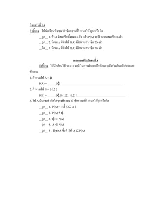 กิจกรรมที่ 1.4 
คําชี้แจง  ใหนักเรียนพิจารณาวาขอความทีกําหนดให ถูก หรือ ผิด 
                                              ่
          __ถูก__ 1. ถา A มีสมาชิกทั้งหมด 4 ตัว แลว P(A) จะมีจํานวนสมาชิก 16 ตัว 
          __ถูก__ 2. มีเซต A ที่ทําให P(A) มีจํานวนสมาชิก 256 ตัว 
          __ผิด__ 3. มีเซต A ที่ทําให P(A) มีจํานวนสมาชิก 768 ตัว 

                                       เฉลยแบบฝกทักษะที่ 1 
        คําชี้แจง  ใหนักเรียนใชเวลา 10 นาที ในการทําแบบฝกทักษะ แลวรวมกันอภิปรายและ 
ซักถาม 
1. กําหนดให A = f 
         P(A) = ______{f}_____________________________________________ 
2. กําหนดให B = { 0,2 } 
         P(B) = ______{f,{0},{2},{0,2}}___________________________________ 
3. ให A เปนเซตจํากัดใดๆ จงพิจารณาวาขอความทีกําหนดใหถูกหรือผิด 
                                                   ่
         __ถูก__ 1.  P(A) = { x êx Ì A } 
         __ถูก__ 2.  P(A) ¹ f 
         __ถูก__ 3.  f Î P(A) 
         __ถูก__ 4.  A Î P(A) 
         __ถูก__ 5 .  มีเซต A ซึ่งทําให  A Ì P(A)
 