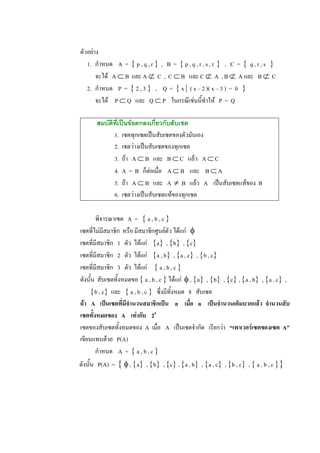 ตัวอยาง 
   1.  กําหนด  A  =  { p , q , r }  ,   B  =  { p , q , r , s , t  }  ,   C  =  {  q , r , s  } 
       จะได  A Ì B  และ A Ë  C  ,  C Ì B  และ C Ë  A  , B Ë  A และ  B Ë  C 
   2.  กําหนด  P  =  { 2 , 3 }  ,    Q  =  { x |  ( x – 2 )( x – 3 )  =  0  } 
       จะได  P Ì Q  และ  Q Ì P  ในกรณีเชนนี้ทําให  P  =  Q 

        สมบัติทเปนขอตกลงเกี่ยวกับสับเซต 
               ี่
              1.  เซตทุกเซตเปนสับเซตของตัวมันเอง 
              2.  เซตวางเปนสับเซตของทุกเซต 
              3.  ถา  A Ì B  และ  B Ì C  แลว  A Ì C 
              4.  A  =  B  ก็ตอเมื่อ  A Ì B  และ  B Ì A 
              5.  ถา  A Ì B  และ  A  ¹  B  แลว  A  เปนสับเซตแทของ  B 
              6.  เซตวางเปนสับเซตแทของทุกเซต 

        พิจารณาเซต  A  =  { a , b , c } 
เซตที่ไมมีสมาชิก  หรือ มีสมาชิกศูนยตัว ไดแก  f 
เซตที่มีสมาชิก  1  ตัว  ไดแก  {a}  , {b}  , {c} 
เซตที่มีสมาชิก  2  ตัว  ไดแก  {a , b}  , {a , c}  , {b , c} 
เซตที่มีสมาชิก  3  ตัว  ไดแก  { a , b , c } 
ดังนั้น  สับเซตทั้งหมดขอ { a , b , c } ไดแก  f , {a}  , {b}  , {c} , {a , b}  , {a , c}  , 
     {b , c}  และ  { a , b , c }  ซึ่งมีทั้งหมด  8  สับเซต 
ถา  A  เปนเซตที่มีจํานวนสมาชิกเปน  n  เมื่อ  n  เปนจํานวนเต็มบวกแลว  จํานวนสับ 
เซตทั้งหมดของ  A  เทากับ  2 n 
เซตของสับเซตทั้งหมดของ  A  เมื่อ  A  เปนเซตจํากัด   เรียกวา  “เพาเวอรเซตของเซต  A” 
เขียนแทนดวย  P(A) 
        กําหนด  A  =  { a , b , c } 
ดังนั้น  P(A)  =  { f , {a}  , {b}  , {c} , {a , b}  , {a , c}  , {b , c}  , { a , b , c }}
 