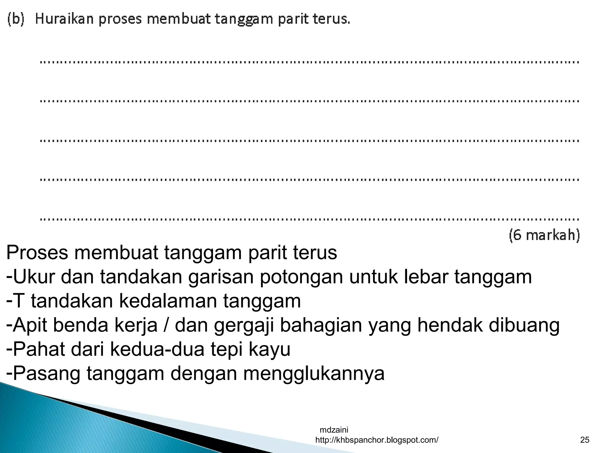 mdzaini
http://khbspanchor.blogspot.com/ 25
Proses membuat tanggam parit terus
-Ukur dan tandakan garisan potongan untuk lebar tanggam
-T tandakan kedalaman tanggam
-Apit benda kerja / dan gergaji bahagian yang hendak dibuang
-Pahat dari kedua-dua tepi kayu
-Pasang tanggam dengan mengglukannya
 