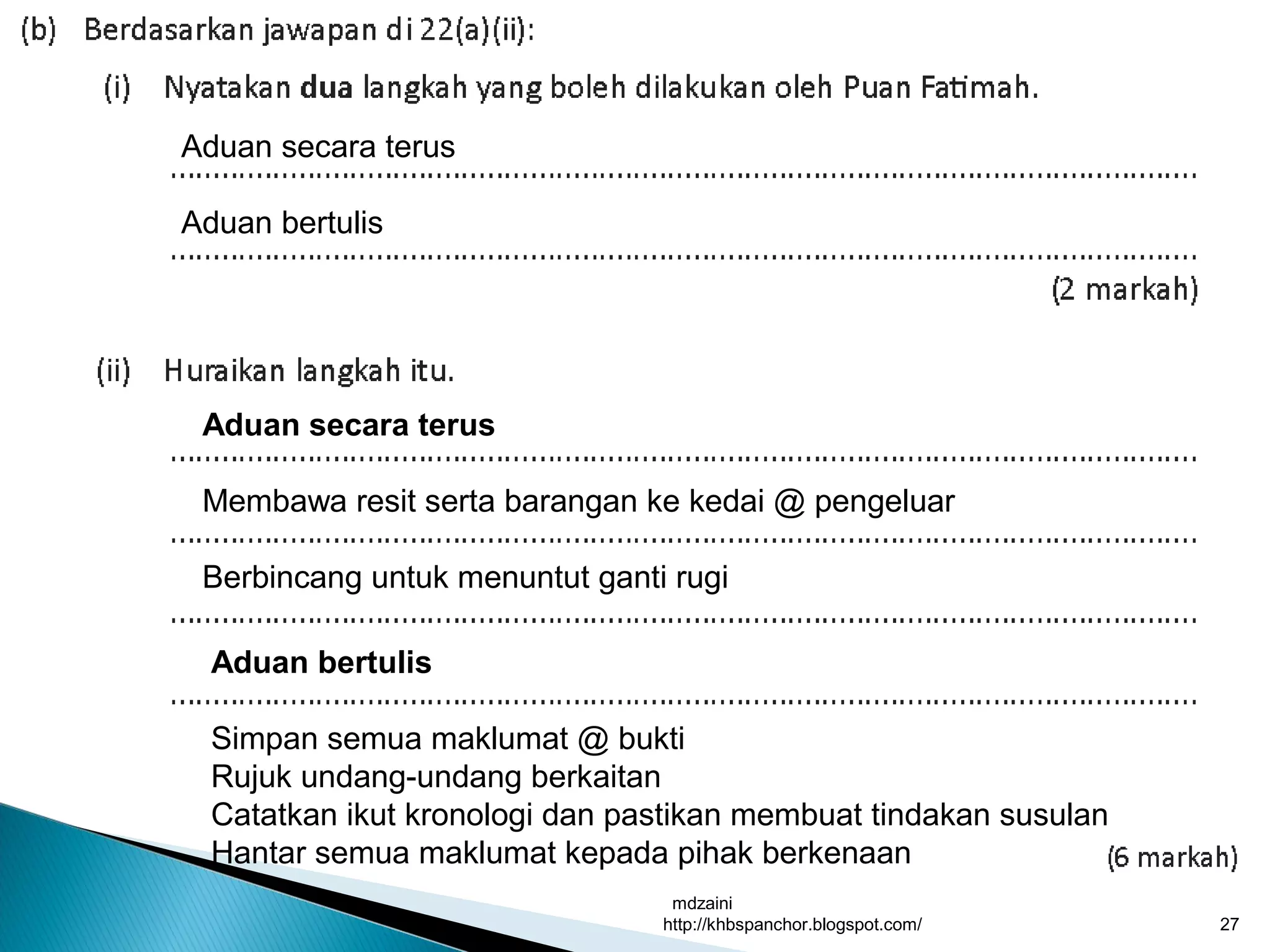 mdzaini
http://khbspanchor.blogspot.com/ 27
Aduan secara terus
Aduan bertulis
Aduan secara terus
Membawa resit serta barangan ke kedai @ pengeluar
Berbincang untuk menuntut ganti rugi
Aduan bertulis
Simpan semua maklumat @ bukti
Rujuk undang-undang berkaitan
Catatkan ikut kronologi dan pastikan membuat tindakan susulan
Hantar semua maklumat kepada pihak berkenaan
 