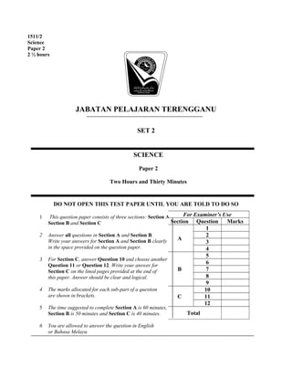 JABATAN PELAJARAN TERENGGANU
SET 2
DO NOT OPEN THIS TEST PAPER UNTIL YOU ARE TOLD TO DO SO
1 This question paper consists of three sections: Section A,
Section B and Section C
2 Answer all questions in Section A and Section B.
Write your answers for Section A and Section B clearly
in the space provided on the question paper.
3 For Section C, answer Question 10 and choose another
Question 11 or Question 12. Write your answer for
Section C on the lined pages provided at the end of
this paper. Answer should be clear and logical.
4 The marks allocated for each sub-part of a question
are shown in brackets.
5 The time suggested to complete Section A is 60 minutes,
Section B is 50 minutes and Section C is 40 minutes.
6 You are allowed to answer the question in English
or Bahasa Melayu.
1511/2
Science
Paper 2
2 ½ hours
SCIENCE
Paper 2
Two Hours and Thirty Minutes
For Examiner’s Use
Section Question Marks
A
1
2
3
4
B
5
6
7
8
9
C
10
11
12
Total
 