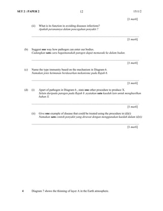 SET 2 : PAPER 2 1511/2
[1 mark]
(ii) What is its function in avoiding diseases infections?
Apakah peranannya dalam pencegahan penyakit ?
...................................................................................................................................................
[1 mark]
(b) Suggest one way how pathogen can enter our bodies.
Cadangkan satu cara bagaimanakah patogen dapat memasuki ke dalam badan.
...................................................................................................................................................
[1 mark]
(c) Name the type immunity based on the mechanism in Diagram 6.
Namakan jenis keimunan berdasarkan mekanisme pada Rajah 6.
...................................................................................................................................................
[1 mark]
(d) (i) Apart of pathogen in Diagram 6 , state one other procedure to produce X.
Selain daripada patogen pada Rajah 6 ,nyatakan satu kaedah lain untuk menghasilkan
bahan X.
...................................................................................................................................................
[1 mark]
(ii) Give one example of disease that could be treated using the procedure in (d)(i)
Namakan satu contoh penyakit yang dirawat dengan menggunakan kaedah dalam (d)(i)
...................................................................................................................................................
[1 mark]
4 Diagram 7 shows the thinning of layer A in the Earth atmosphere.
12
 