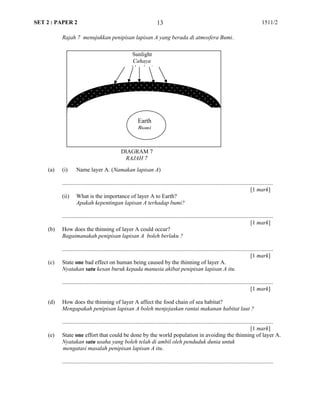 SET 2 : PAPER 2 1511/2
Rajah 7 menujukkan penipisan lapisan A yang berada di atmosfera Bumi.
Layer A (Lapisan A)
(a) (i) Name layer A. (Namakan lapisan A)
...................................................................................................................................................
[1 mark]
(ii) What is the importance of layer A to Earth?
Apakah kepentingan lapisan A terhadap bumi?
...................................................................................................................................................
[1 mark]
(b) How does the thinning of layer A could occur?
Bagaimanakah penipisan lapisan A boleh berlaku ?
...................................................................................................................................................
[1 mark]
(c) State one bad effect on human being caused by the thinning of layer A.
Nyatakan satu kesan buruk kepada manusia akibat penipisan lapisan A itu.
...................................................................................................................................................
[1 mark]
(d) How does the thinning of layer A affect the food chain of sea habitat?
Mengapakah penipisan lapisan A boleh menjejaskan rantai makanan habitat laut ?
...................................................................................................................................................
[1 mark]
(e) State one effort that could be done by the world population in avoiding the thinning of layer A.
Nyatakan satu usaha yang boleh telah di ambil oleh penduduk dunia untuk
mengatasi masalah penipisan lapisan A itu.
...................................................................................................................................................
13
Earth
Bumi
Sunlight
Cahaya
Matahari
DIAGRAM 7
RAJAH 7
 