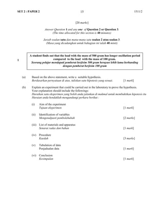 SET 2 : PAPER 2 1511/2
[20 marks]
Answer Question 1 and any one of Question 2 or Question 3.
(The time allocated for this section is 40 minutes)
Jawab soalan satu dan mana-mana satu soalan 2 atau soalan 3.
(Masa yang dicadangkan untuk bahagian ini ialah 40 minit)
1
(a) Based on the above statement, write a suitable hypothesis.
Berdasarkan pernyataan di atas, tuliskan satu hipotesis yang sesuai. [1 mark]
(b) Explain an experiment that could be carried out in the laboratory to prove the hypothesis.
Your explanation should include the followings:
Huraikan satu eksperimen yang boleh anda jalankan di makmal untuk membuktikan hipotesis itu
Huraian anda hendaklah mengandungi perkara berikut :
(i) Aim of the experiment
Tujuan eksperimen [1 mark]
(ii) Identification of variables
Mengenalpasti pembolehubah [2 marks]
(iii) List of materials and apparatus
Senarai radas dan bahan [1 mark]
(iv) Procedure
Kaedah [3 marks]
(v) Tabulation of data
Penjadualan data [1 mark]
(vi) Conclusion
Kesimpulan [1 mark]
15
A student finds out that the load with the mass of 500 gram has longer oscillation period
compared to the load with the mass of 100 gram.
Seorang pelajar mendapati pemberat berjisim 500 gram berayun lebih lama berbanding
dengan pemberat berjisim 100 gram
 