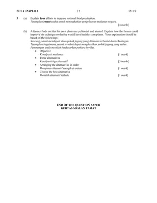 SET 2 : PAPER 2 1511/2
3 (a) Explain four efforts to increase national food production.
Terangkan empat usaha untuk meningkatkan pengeluaran makanan negara.
[4 marks]
(b) A farmer finds out that his corn plants are yellowish and stunted. Explain how the farmer could
improve his technique so that he would have healthy corn plants. Your explanation should be
based on the followings:
Seorang petani mendapati daun pokok jagung yang ditanam terbantut dan kekuningan.
Terangkan bagaimana petani tersebut dapat menghasilkan pokok jagung yang subur.
Penerangan anda mestilah berdasarkan perkara berikut.
• Objective
Kenalpasti matlamat [1 mark]
• Three alternatives
Kenalpasti tiga alternatif [3 marks]
• Arranging the alternatives in order
Menyusun alternatif mengikut urutan [1 mark]
• Choose the best alternative
Memilih alternatif terbaik [1 mark]
END OF THE QUESTION PAPER
KERTAS SOALAN TAMAT
17
 