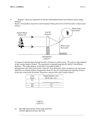 SET 2 : PAPER 2 1511/2
2 Diagram 1 shows an experiment to find the relationship between lens thickness and its image
distance.
Rajah 1 menunjukkan eksperimen untuk mengkaji hubung kait antara ketebalan kanta dengan jarak
imejnya
An image of a distant object through lens KI is formed on a white screen. The screen is then adjusted
so that a sharp image is formed. The experiment is repeated using lens K2 and K3 with different
thickness. The image distance of each lens is recorded in table 2.
Menggunakan satu objek jauh melalui kanta KI, skrin dilaraskan supaya menghasil satu imej tajam.
Ekperimen itu diulang dengan menggunakan kanta K2 dan K3 yang mempunyai ketebalan berbeza.
Jarak imej setiap kanta dicatatkan. Keputusan yang perolehi seperti dalam Jadual 2.
(a) State one characteristic of the image observed.
Tuliskan satu pemerhatian sifat imej.
...................................................................................................................................................
Lens
Kanta
Image distance ( cm )
Jarak imej ( cm )
K1
.......................................
K2 3.5
K3 1.5
4
Distant Object
Objek jauh
Lens K1
Kanta K1
White screen
Skrin putih
Sharp image
Imej tajam
DIAGRAM 1
RAJAH 1
TABLE 2
JADUAL 2
 