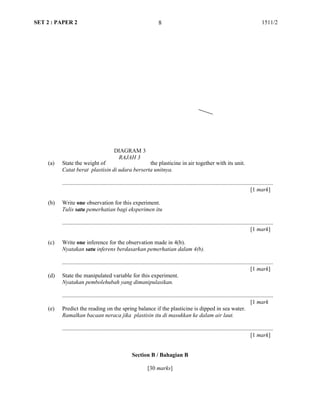 SET 2 : PAPER 2 1511/2
(a) State the weight of the plasticine in air together with its unit.
Catat berat plastisin di udara berserta unitnya.
...................................................................................................................................................
[1 mark]
(b) Write one observation for this experiment.
Tulis satu pemerhatian bagi eksperimen itu
...................................................................................................................................................
[1 mark]
(c) Write one inference for the observation made in 4(b).
Nyatakan satu inferens berdasarkan pemerhatian dalam 4(b).
...................................................................................................................................................
[1 mark]
(d) State the manipulated variable for this experiment.
Nyatakan pembolehubah yang dimanipulasikan.
...................................................................................................................................................
[1 mark
(e) Predict the reading on the spring balance if the plasticine is dipped in sea water.
Ramalkan bacaan neraca jika plastisin itu di masukkan ke dalam air laut.
...................................................................................................................................................
[1 mark]
Section B / Bahagian B
[30 marks]
8
DIAGRAM 3
RAJAH 3
 
