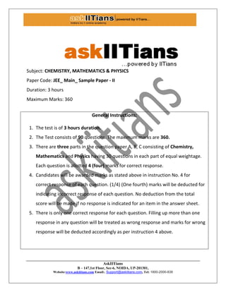 AskIITians
B – 147,1st Floor, Sec-6, NOIDA, UP-201301,
Website:www.askiitians.com Email:. Support@askiitians.com, Tel: 1800-2000-838
Subject: CHEMISTRY, MATHEMATICS & PHYSICS
Paper Code: JEE_ Main_ Sample Paper - II
Duration: 3 hours
Maximum Marks: 360
General Instructions:
1. The test is of 3 hours duration.
2. The Test consists of 90 questions. The maximum marks are 360.
3. There are three parts in the question paper A, B, C consisting of Chemistry,
Mathematics and Physics having 30 questions in each part of equal weightage.
Each question is allotted 4 (four) marks for correct response.
4. Candidates will be awarded marks as stated above in instruction No. 4 for
correct response of each question. (1/4) (One fourth) marks will be deducted for
indicating incorrect response of each question. No deduction from the total
score will be made if no response is indicated for an item in the answer sheet.
5. There is only one correct response for each question. Filling up more than one
response in any question will be treated as wrong response and marks for wrong
response will be deducted accordingly as per instruction 4 above.
 