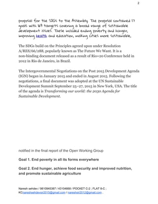 2
proposal for the SDGs to the Assembly. The proposal contained 17 
goals with 169 targets covering a broad range of sustainable 
development issues. These included ending poverty and hunger, 
improving ​health​ and education, making cities more sustainable, 
 
The SDGs build on the Principles agreed upon under Resolution
A/RES/66/288, popularly known as The Future We Want. It is a
non-binding document released as a result of Rio+20 Conference held in
2012 in Rio de Janeiro, in Brazil.
The Intergovernmental Negotiations on the Post 2015 Development Agenda
(IGN) began in January 2015 and ended in August 2015. Following the
negotiations, a final document was adopted at the UN Sustainable
Development Summit September 25–27, 2015 in New York, USA. The title
of the agenda is ​Transforming our world: the 2030 Agenda for
Sustainable Development.
 
notified in the final report of the Open Working Group
Goal 1. End poverty in all its forms everywhere
Goal 2. End hunger, achieve food security and improved nutrition,
and promote sustainable agriculture
Naresh sehdev / 9810945387 / 43104668 / POCKET C-2 ; FLAT 8-C ;
KC​nareshsehdevsir2015@gmail.com​ / ​nareshsir2012@gmail.com​ .
 