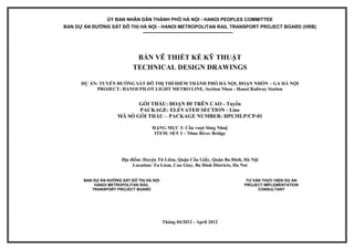 ỦY BAN NHÂN DÂN THÀNH PHỐ HÀ NỘI - HANOI PEOPLES COMMITTEE
BAN DỰ ÁN ĐƯỜNG SẮT ĐÔ THỊ HÀ NỘI - HANOI METROPOLITAN RAIL TRANSPORT PROJECT BOARD (HRB)
BẢN VẼ THIẾT KẾ KỸ THUẬT
TECHNICAL DESIGN DRAWINGS
DỰ ÁN: TUYẾN ĐƯỜNG SẮT ĐÔ THỊ THÍ ĐIỂM THÀNH PHỐ HÀ NỘI, ĐOẠN NHỔN – GA HÀ NỘI
PROJECT: HANOI PILOT LIGHT METRO LINE, Section Nhon - Hanoi Railway Station
GÓI THẦU: ĐOẠN ĐI TRÊN CAO - Tuyến
PACKAGE: ELEVATED SECTION - Line
MÃ SỐ GÓI THẦU – PACKAGE NUMBER: HPLMLP/CP-01
HẠNG MỤC 3: Cầu vượt Sông Nhuệ
ITEM: SET 3 – Nhue River Bridge
Địa điểm: Huyện Từ Liêm, Quận Cầu Giấy, Quận Ba Đình, Hà Nội
Location: Tu Liem, Cau Giay, Ba Dinh Districts, Ha Noi
BAN DỰ ÁN ĐƯỜNG SẮT ĐÔ THỊ HÀ NỘI
HANOI METROPOLITAN RAIL
TRANSPORT PROJECT BOARD
TƯ VẤN THỰC HIỆN DỰ ÁN
PROJECT IMPLEMENTATION
CONSULTANT
Tháng 04/2012 - April 2012
 