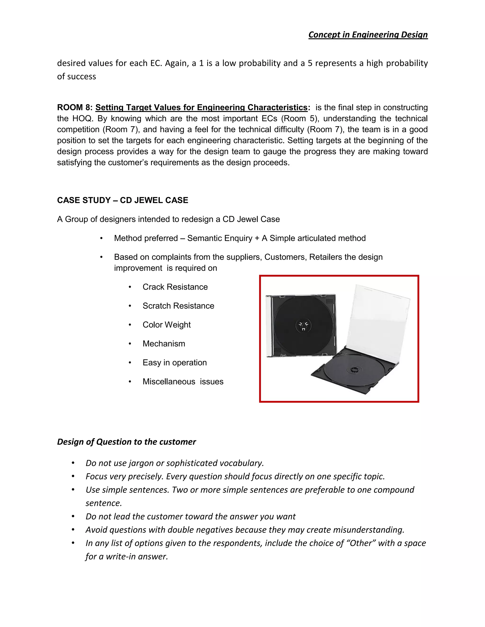 Concept in Engineering Design
desired values for each EC. Again, a 1 is a low probability and a 5 represents a high probability
of success
ROOM 8: Setting Target Values for Engineering Characteristics: is the final step in constructing
the HOQ. By knowing which are the most important ECs (Room 5), understanding the technical
competition (Room 7), and having a feel for the technical difficulty (Room 7), the team is in a good
position to set the targets for each engineering characteristic. Setting targets at the beginning of the
design process provides a way for the design team to gauge the progress they are making toward
satisfying the customer’s requirements as the design proceeds.
CASE STUDY – CD JEWEL CASE
A Group of designers intended to redesign a CD Jewel Case
• Method preferred – Semantic Enquiry + A Simple articulated method
• Based on complaints from the suppliers, Customers, Retailers the design
improvement is required on
• Crack Resistance
• Scratch Resistance
• Color Weight
• Mechanism
• Easy in operation
• Miscellaneous issues
Design of Question to the customer
• Do not use jargon or sophisticated vocabulary.
• Focus very precisely. Every question should focus directly on one specific topic.
• Use simple sentences. Two or more simple sentences are preferable to one compound
sentence.
• Do not lead the customer toward the answer you want
• Avoid questions with double negatives because they may create misunderstanding.
• In any list of options given to the respondents, include the choice of “Other” with a space
for a write-in answer.
 