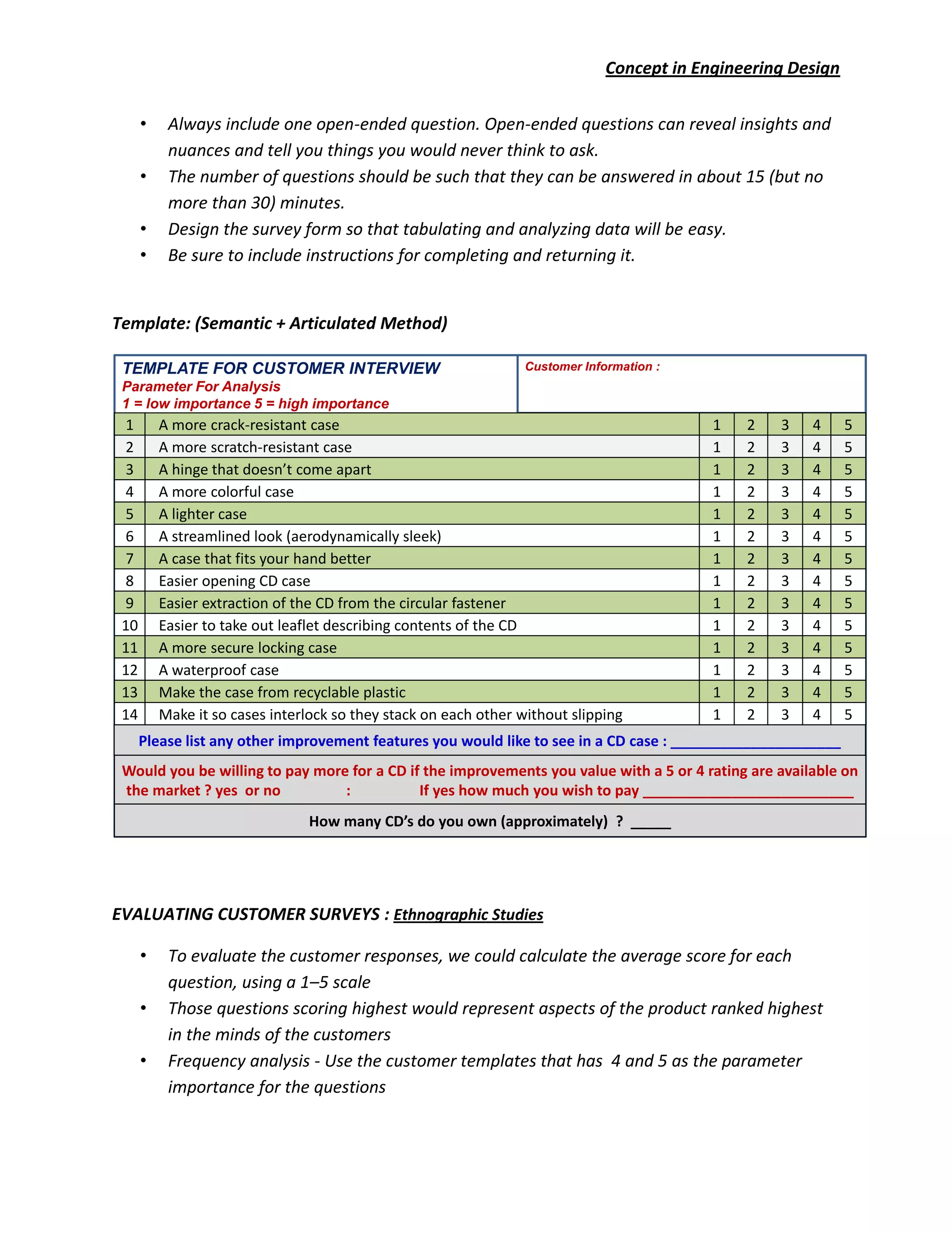 Concept in Engineering Design
• Always include one open-ended question. Open-ended questions can reveal insights and
nuances and tell you things you would never think to ask.
• The number of questions should be such that they can be answered in about 15 (but no
more than 30) minutes.
• Design the survey form so that tabulating and analyzing data will be easy.
• Be sure to include instructions for completing and returning it.
Template: (Semantic + Articulated Method)
EVALUATING CUSTOMER SURVEYS : Ethnographic Studies
• To evaluate the customer responses, we could calculate the average score for each
question, using a 1–5 scale
• Those questions scoring highest would represent aspects of the product ranked highest
in the minds of the customers
• Frequency analysis - Use the customer templates that has 4 and 5 as the parameter
importance for the questions
Customer Information :TEMPLATE FOR CUSTOMER INTERVIEW
Parameter For Analysis
1 = low importance 5 = high importance
Please list any other improvement features you would like to see in a CD case : _____________________
Would you be willing to pay more for a CD if the improvements you value with a 5 or 4 rating are available on
the market ? yes or no : If yes how much you wish to pay __________________________
How many CD’s do you own (approximately) ? _____
1 A more crack-resistant case 1 2 3 4 5
2 A more scratch-resistant case 1 2 3 4 5
3 A hinge that doesn’t come apart 1 2 3 4 5
4 A more colorful case 1 2 3 4 5
5 A lighter case 1 2 3 4 5
6 A streamlined look (aerodynamically sleek) 1 2 3 4 5
7 A case that fits your hand better 1 2 3 4 5
8 Easier opening CD case 1 2 3 4 5
9 Easier extraction of the CD from the circular fastener 1 2 3 4 5
10 Easier to take out leaflet describing contents of the CD 1 2 3 4 5
11 A more secure locking case 1 2 3 4 5
12 A waterproof case 1 2 3 4 5
13 Make the case from recyclable plastic 1 2 3 4 5
14 Make it so cases interlock so they stack on each other without slipping 1 2 3 4 5
 