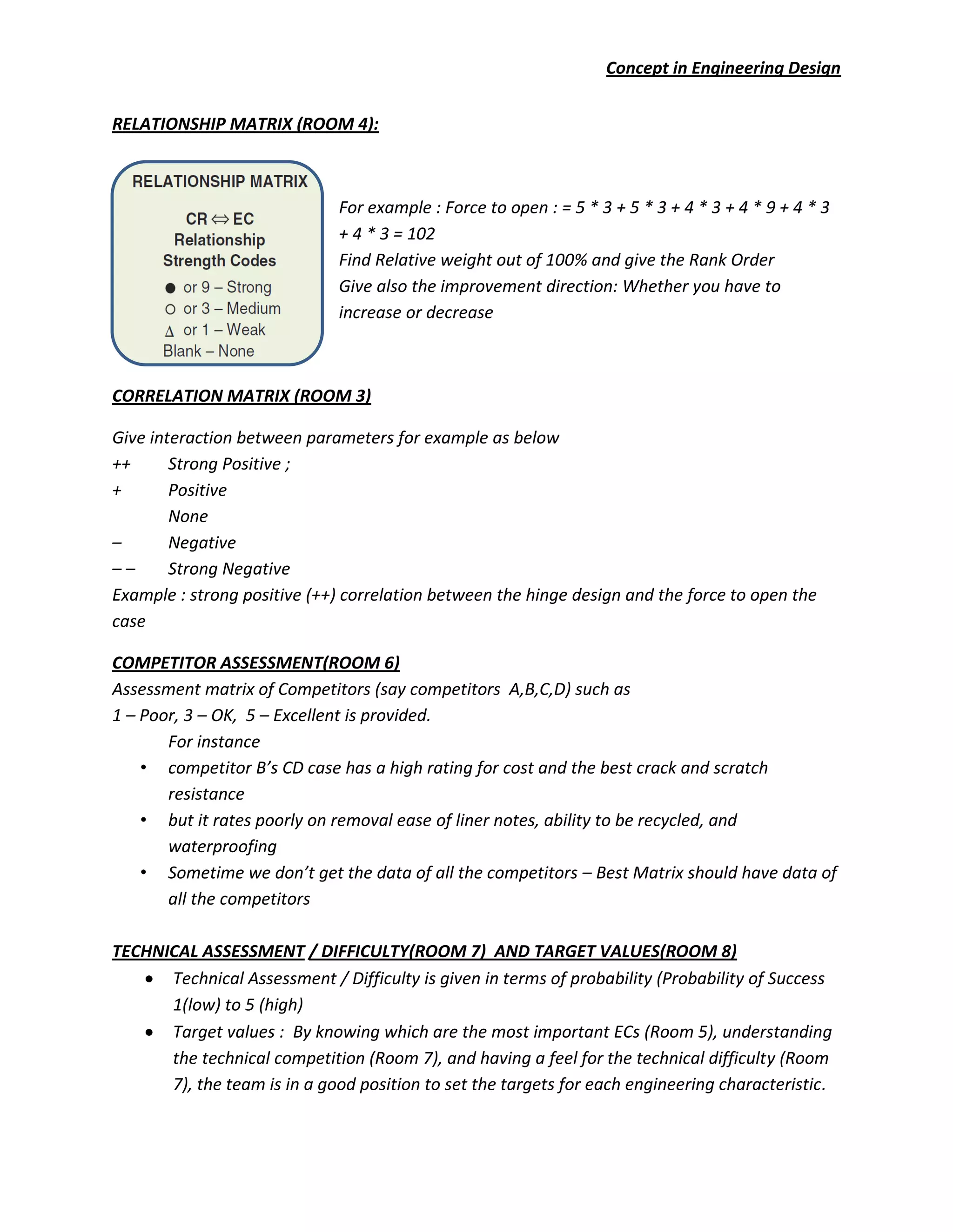 Concept in Engineering Design
RELATIONSHIP MATRIX (ROOM 4):
For example : Force to open : = 5 * 3 + 5 * 3 + 4 * 3 + 4 * 9 + 4 * 3
+ 4 * 3 = 102
Find Relative weight out of 100% and give the Rank Order
Give also the improvement direction: Whether you have to
increase or decrease
CORRELATION MATRIX (ROOM 3)
Give interaction between parameters for example as below
++ Strong Positive ;
+ Positive
None
– Negative
– – Strong Negative
Example : strong positive (++) correlation between the hinge design and the force to open the
case
COMPETITOR ASSESSMENT(ROOM 6)
Assessment matrix of Competitors (say competitors A,B,C,D) such as
1 – Poor, 3 – OK, 5 – Excellent is provided.
For instance
• competitor B’s CD case has a high rating for cost and the best crack and scratch
resistance
• but it rates poorly on removal ease of liner notes, ability to be recycled, and
waterproofing
• Sometime we don’t get the data of all the competitors – Best Matrix should have data of
all the competitors
TECHNICAL ASSESSMENT / DIFFICULTY(ROOM 7) AND TARGET VALUES(ROOM 8)
Technical Assessment / Difficulty is given in terms of probability (Probability of Success
1(low) to 5 (high)
Target values : By knowing which are the most important ECs (Room 5), understanding
the technical competition (Room 7), and having a feel for the technical difficulty (Room
7), the team is in a good position to set the targets for each engineering characteristic.
 