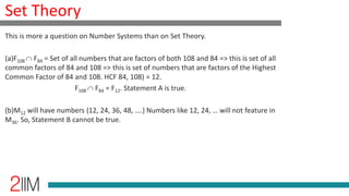 Set Theory
This is more a question on Number Systems than on Set Theory.
(a)F108 F84 = Set of all numbers that are factors of both 108 and 84 => this is set of all
common factors of 84 and 108 => this is set of numbers that are factors of the Highest
Common Factor of 84 and 108. HCF 84, 108) = 12.
F108 F84 = F12. Statement A is true.
(b)M12 will have numbers {12, 24, 36, 48, ….} Numbers like 12, 24, … will not feature in
M36. So, Statement B cannot be true.