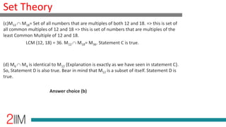 Set Theory
(c)M12 M18= Set of all numbers that are multiples of both 12 and 18. => this is set of
all common multiples of 12 and 18 => this is set of numbers that are multiples of the
least Common Multiple of 12 and 18.
LCM (12, 18) = 36. M12 M18= M36. Statement C is true.
(d) M6 M4 is identical to M12 {Explanation is exactly as we have seen in statement C}.
So, Statement D is also true. Bear in mind that M12 is a subset of itself. Statement D is
true.
Answer choice (b)