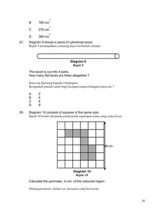 B 180 cm
C 270 cm
D 360 cm
27. Diagram 9 shows a piece of cylindrical wood.
Rajah 9 menunjukkan sebatang kayu berbentuk silinder.
The wood is cut into 4 parts.
How many flat faces are there altogether ?
Kayu itu dipotong kepada 4 bahagian.
Berapakah jumlah satah bagi keempat-empat bahagian kayu itu ?
A 2
B 4
C 6
D 8
28. Diagram 10 consists of squares of the same size.
Rajah 10 terdiri daripada petak-petak segiempat sama yang sama besar.
Calculate the perimeter, in cm, of the coloured region.
Hitung perimeter, dalam cm, kawasan yang berwarna.
10
Diagram 9
Rajah 9
48 cm
Diagram 10
Rajah 10
 