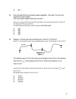 D 66 
33. Kak Lela sells 820 red and green apples altogether. She sells 110 more red
apples than green apples.
How many green apples does Kak Lela sell ?
Kak Lela menjual 640 epal merah dan apal hijau. Dia menjual epal merah lebih 110
biji daripada bilangan epal hijau.
Carikan bilangan epal hijau yang telah dijual oleh Kak Lela?
A 355
B 360
C 400
D 465
34. Diagram 13 shows the road connecting four towns P, Q, R and S.
Rajah 13 menunjukkan jalan yang menghubungkan empat buah Bandar P, Q, R dan S.
The distance from P to Q is the same as the distance from Q to R. The distance
from R to S is
4
3
of the distance from P to R. What is the distance, in km,
from P to S?
Jarak dari P ke Q adalah sama jarak dari Q ke R. Jarak dari R ke S adalah
4
3
jarak
dari P ke R.
Berapakah jarak, dalam km, dari P ke S ?
A 16 km
B 188 km
C 244 km
D 329 km
13
9.4 km
P
Q
R
S
Diagram 13
Rajah 13
 