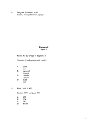 4. Diagram 2 shows a solid.
Rajah 2 menunjukkan satu pepejal.
Name the 3D-shape in diagram 2.
Namakan bentuk pepejal pada rajah 2.
A cone
kon
B pyramid
piramid
C cylinder
silinder
D cube
kiub
5. Find 120% of 420.
Carikan 120% daripada 420.
A 180
B 504
C 540
D 1 620
2
Diagram 2
Rajah 2
 