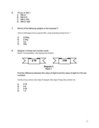 6. 70 sen X 300 =
A RM 21
B RM 210
C RM 2 100
D RM 21 000
7. Which of the following weights is the heaviest ?
Antara timbangan berat yang berikut, yang manakah paling berat ?
A 0.03kg
B 0.3kg
C 3 g
D 30g
8. Diagram 3 shows two number cards.
Rajah 3 menunjukkan dua keping kad nombor.
Find the difference between the value of digit 6 and the value of digit 8 in the two
numbers.
Carikan beza antara nilai digit 6 dengan nilai digit 8 bagi dua nombor itu.
A 0·74
B 0·8
C 0·92
D 1·2
3
2·76 3·84
Diagram 3
Rajah 3
 