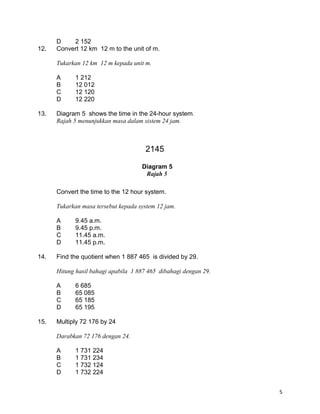 D 2 152
12. Convert 12 km 12 m to the unit of m.
Tukarkan 12 km 12 m kepada unit m.
A 1 212
B 12 012
C 12 120
D 12 220
13. Diagram 5 shows the time in the 24-hour system.
Rajah 5 menunjukkan masa dalam sistem 24 jam.
Convert the time to the 12 hour system.
Tukarkan masa tersebut kepada system 12 jam.
A 9.45 a.m.
B 9.45 p.m.
C 11.45 a.m.
D 11.45 p.m.
14. Find the quotient when 1 887 465 is divided by 29.
Hitung hasil bahagi apabila 1 887 465 dibahagi dengan 29.
A 6 685
B 65 085
C 65 185
D 65 195
15. Multiply 72 176 by 24
Darabkan 72 176 dengan 24.
A 1 731 224
B 1 731 234
C 1 732 124
D 1 732 224
5
2145
Diagram 5
Rajah 5
 