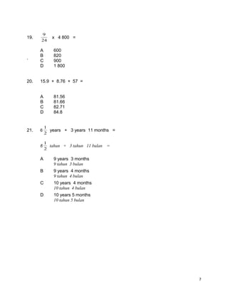 19.
24
9
x 4 800 =
A 600
B 820
` C 900
D 1 800
20. 15.9 + 8.76 + 57 =
A 81.56
B 81.66
C 82.71
D 84.8
21. 6
2
1
years + 3 years 11 months =
6
2
1
tahun + 3 tahun 11 bulan =
A 9 years 3 months
9 tahun 3 bulan
B 9 years 4 months
9 tahun 4 bulan
C 10 years 4 months
10 tahun 4 bulan
D 10 years 5 months
10 tahun 5 bulan
7
 