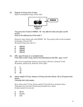 22. Diagram 6 shows price of radio.
Rajah 6 menunjukkan harga sebuah radio.
The cost price of radio is RM600. Mr. Yap sells the radio and gets a profit
of 20%.
What is the selling price of the radio ?
Harga kos bagi sebuah radio ialah RM600. Mr. Yap menjual radio itu dan mendapat
keuntungan sebanyak 20%.
Berapakah harga jual radio itu ?
A RM720
B RM460
C RM450
D RM120
23. Affin jogs 25 times on a complete track.
If the track is 200 m long, what is the total distance that Affin jogs, in km?
Affin berlari mengelilingi balapan yang jaraknya 200 meter sebanyak 25 kali.
Berapakah jumlah jarak, dalam km, larian Affin?
A 5
B 10
C 15
D 50
24. Adnan weighs 746 kg. Hassan is 98 kg more than Adnan. Siti is 20 kg less than
Adnan.
Culculate their total weighs.
Berat Adnan ialah 746 kg. Hassan adalah 98 kg lebih berat daripada Adnan.
Timbangan berat Siti pula 20 kg kurang daripada berat Adnan.
Kirakan jumlah berat mereka.
A 8474
B 21074
C 213
8
 RM600
Diagram 6
Rajah 6
 
