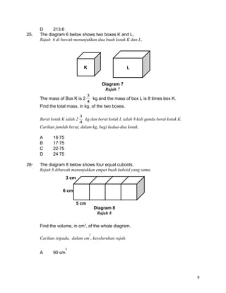 D 213.6
25. The diagram 6 below shows two boxes K and L.
Rajah 6 di bawah menunjukkan dua buah kotak K dan L.
The mass of Box K is 2
4
3
kg and the mass of box L is 8 times box K.
Find the total mass, in kg, of the two boxes.
Berat kotak K ialah 2
4
3
kg dan berat kotak L ialah 8 kali ganda berat kotak K.
Carikan jumlah berat, dalam kg, bagi kedua-dua kotak.
A 1675
B 1775
C 2275
D 2475
26 The diagram 8 below shows four equal cuboids.
Rajah 8 dibawah menunjukkan empat buah kuboid yang sama.
Find the volume, in cm3
, of the whole diagram.
Carikan isipadu, dalam cm , keseluruhan rajah.
A 90 cm
9
Diagram 7
Rajah 7
K L
6 cm
3 cm
5 cm
Diagram 8
Rajah 8
 
