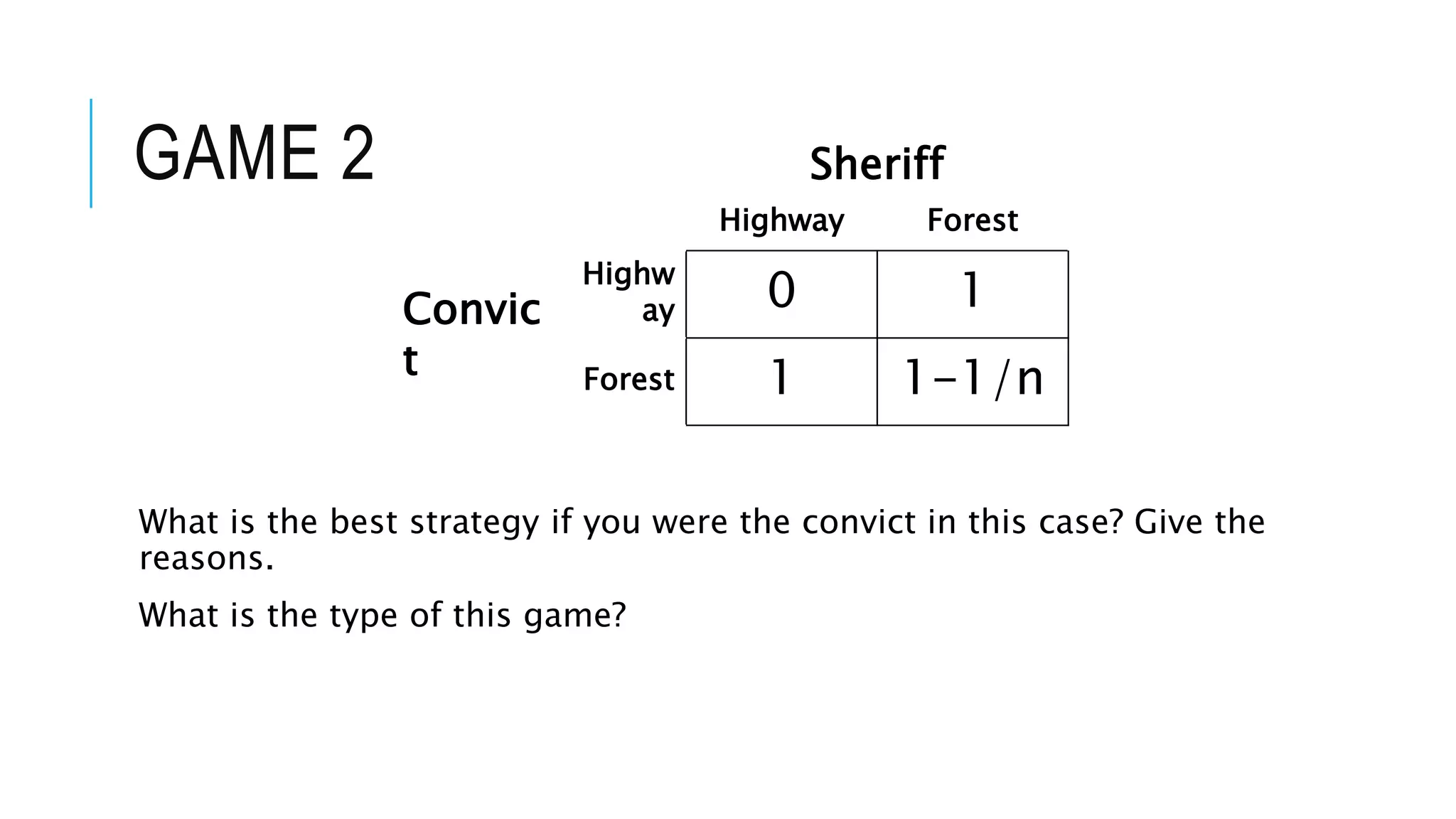 GAME 2
What is the best strategy if you were the convict in this case? Give the
reasons.
What is the type of this game?
Sheriff
Highway Forest
Convic
t
Highw
ay 0 1
Forest 1 1-1/n
 