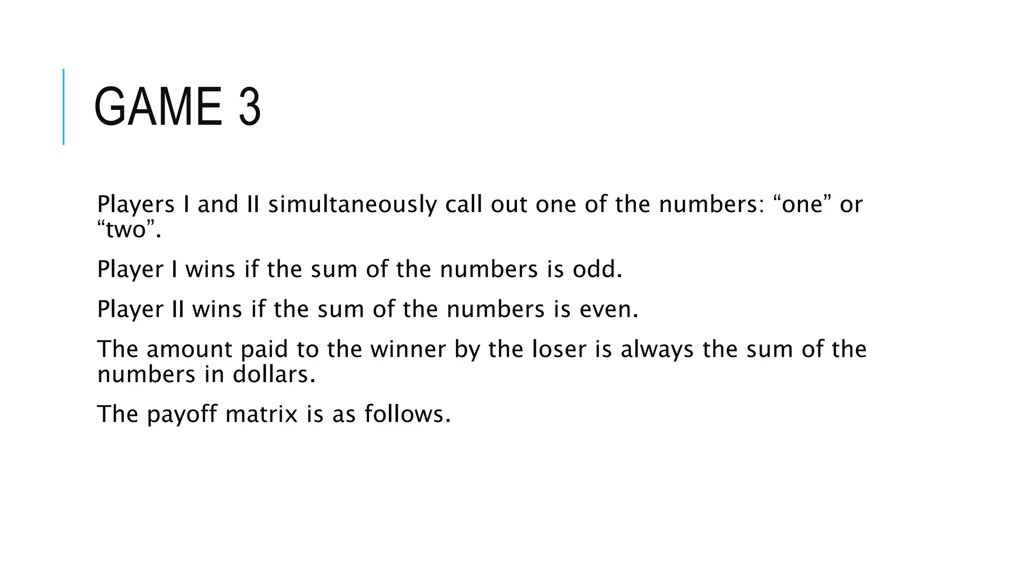GAME 3
Players I and II simultaneously call out one of the numbers: “one” or
“two”.
Player I wins if the sum of the numbers is odd.
Player II wins if the sum of the numbers is even.
The amount paid to the winner by the loser is always the sum of the
numbers in dollars.
The payoff matrix is as follows.
 