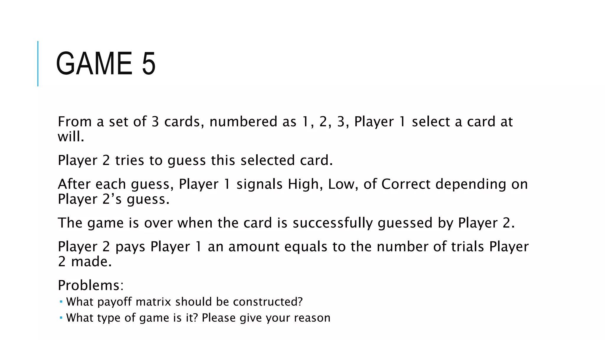 GAME 5
From a set of 3 cards, numbered as 1, 2, 3, Player 1 select a card at
will.
Player 2 tries to guess this selected card.
After each guess, Player 1 signals High, Low, of Correct depending on
Player 2’s guess.
The game is over when the card is successfully guessed by Player 2.
Player 2 pays Player 1 an amount equals to the number of trials Player
2 made.
Problems:
 What payoff matrix should be constructed?
 What type of game is it? Please give your reason
 