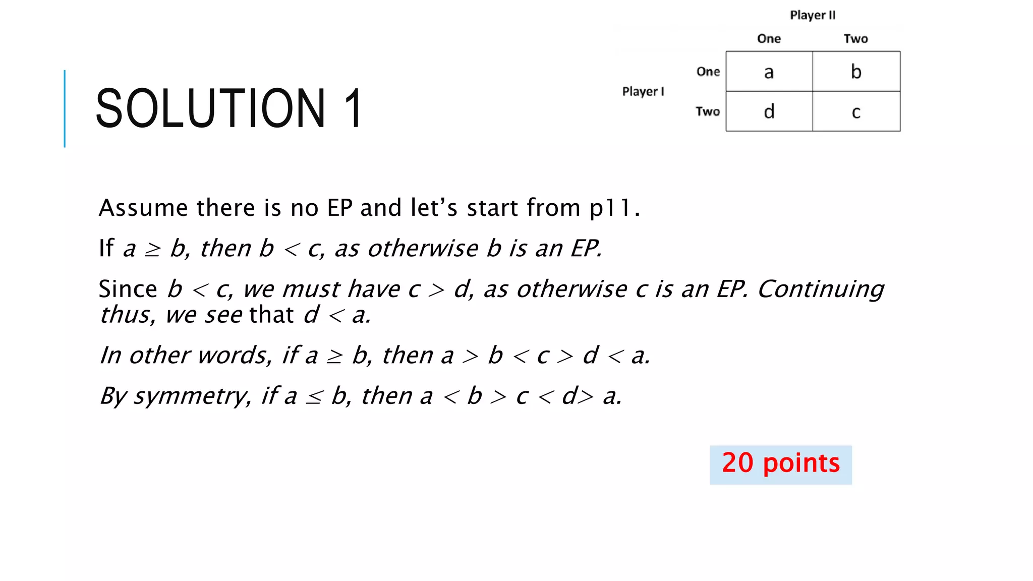 SOLUTION 1
Assume there is no EP and let’s start from p11.
If a ≥ b, then b < c, as otherwise b is an EP.
Since b < c, we must have c > d, as otherwise c is an EP. Continuing
thus, we see that d < a.
In other words, if a ≥ b, then a > b < c > d < a.
By symmetry, if a ≤ b, then a < b > c < d> a.
20 points
 