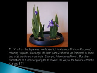 11. “X” is from the Japanese  words Y(which is a famous film from Kurosova) , meaning “to place, to arrange, life, birth”) and Z which is the first name of some pop artist mentioned in an Indian Shampoo Ad meaning Flower .  Possible translations of X include "giving life to flowers“ the Way of the flower etc What is X, Y and Z ??