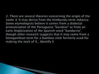 2. There are several theories concerning the origin of the name X. It may derive from the Kimbundu term mbanza. Some etymologists believe it comes from a dialectal pronunciation of the Portuguese "bandore" or from an early Anglicization of the Spanish word "bandurria", though other research suggests that it may come from a Senegambian term for a bamboo stick formerly used for making the neck of X.. Identify X