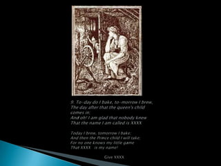 9. To-day do I bake, to-morrow I brew,The day after that the queen's child comes in;And oh! I am glad that nobody knewThat the name I am called is XXXXToday I brew, tomorrow I bake;And then the Prince child I will take;For no one knows my little gameThat XXXX   is my name!                           Give XXXX