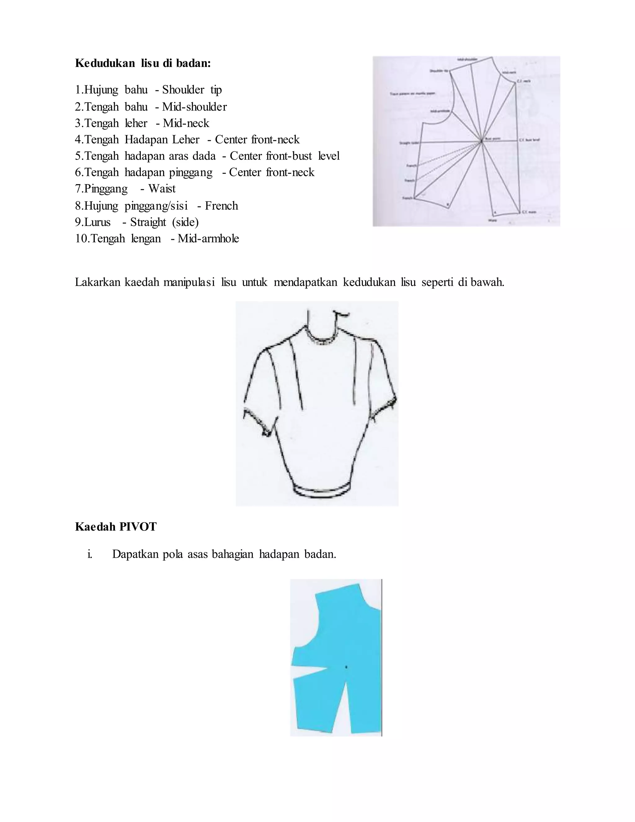 Kedudukan lisu di badan:
1.Hujung bahu - Shoulder tip
2.Tengah bahu - Mid-shoulder
3.Tengah leher - Mid-neck
4.Tengah Hadapan Leher - Center front-neck
5.Tengah hadapan aras dada - Center front-bust level
6.Tengah hadapan pinggang - Center front-neck
7.Pinggang - Waist
8.Hujung pinggang/sisi - French
9.Lurus - Straight (side)
10.Tengah lengan - Mid-armhole
Lakarkan kaedah manipulasi lisu untuk mendapatkan kedudukan lisu seperti di bawah.
Kaedah PIVOT
i. Dapatkan pola asas bahagian hadapan badan.
 
