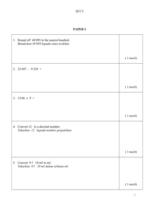 SET 5
PAPER 2
1. Round off 49 095 to the nearest hundred.
Bundarkan 49 095 kepada ratus terdekat.
( 1 mark)
2. 22 047 – 9 238 =
( 1 mark)
3. 15ž06 x 9 =
( 1 mark)
4. Convert 12 to a decimal number.
Tukarkan 12 kepada nombor perpuluhan.
( 1 mark)
5. Convert 9 ℓ 10 mℓ to mℓ.
Tukarkan 9 ℓ 10 mℓ dalam sebutan mℓ.
( 1 mark)
1
 