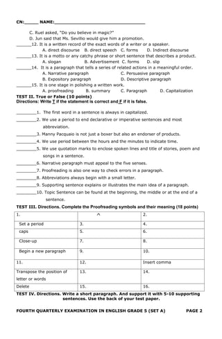 CN:_____ NAME:________________________________
C. Ruel asked, “Do you believe in magic?”
D. Jun said that Ms. Sevillio would give him a promotion.
______12. It is a written record of the exact words of a writer or a speaker.
A. direct discourse B. direct speech C. forms D. Indirect discourse
______13. It is a motto or any catchy phrase or short sentence that describes a product.
A. slogan B. Advertisement C. forms D. slip
______14. It is a paragraph that tells a series of related actions in a meaningful order.
A. Narrative paragraph C. Persuasive paragraph
B. Expository paragraph D. Descriptive paragraph
______15. It is one stage in polishing a written work.
A. proofreading B. summary C. Paragraph D. Capitalization
TEST II. True or False (10 points)
Directions: Write T if the statement is correct and F if it is false.
________1. The first word in a sentence is always in capitalized.
________2. We use a period to end declarative or imperative sentences and most
abbreviation.
________3. Manny Pacquaio is not just a boxer but also an endorser of products.
________4. We use period between the hours and the minutes to indicate time.
________5. We use quotation marks to enclose spoken lines and title of stories, poem and
songs in a sentence.
________6. Narrative paragraph must appeal to the five senses.
________7. Proofreading is also one way to check errors in a paragraph.
________8. Abbreviations always begin with a small letter.
________9. Supporting sentence explains or illustrates the main idea of a paragraph.
________10. Topic Sentence can be found at the beginning, the middle or at the end of a
sentence.
TEST III. Directions. Complete the Proofreading symbols and their meaning (18 points)
1. ^ 2.
Set a period 3. 4.
caps 5. 6.
Close-up 7. 8.
Begin a new paragraph 9. 10.
11. 12. Insert comma
Transpose the position of
letter or words
13. 14.
Delete 15. 16.
TEST IV. Directions. Write a short paragraph. And support it with 5-10 supporting
sentences. Use the back of your test paper.
FOURTH QUARTERLY EXAMINATION IN ENGLISH GRADE 5 (SET A) PAGE 2
 