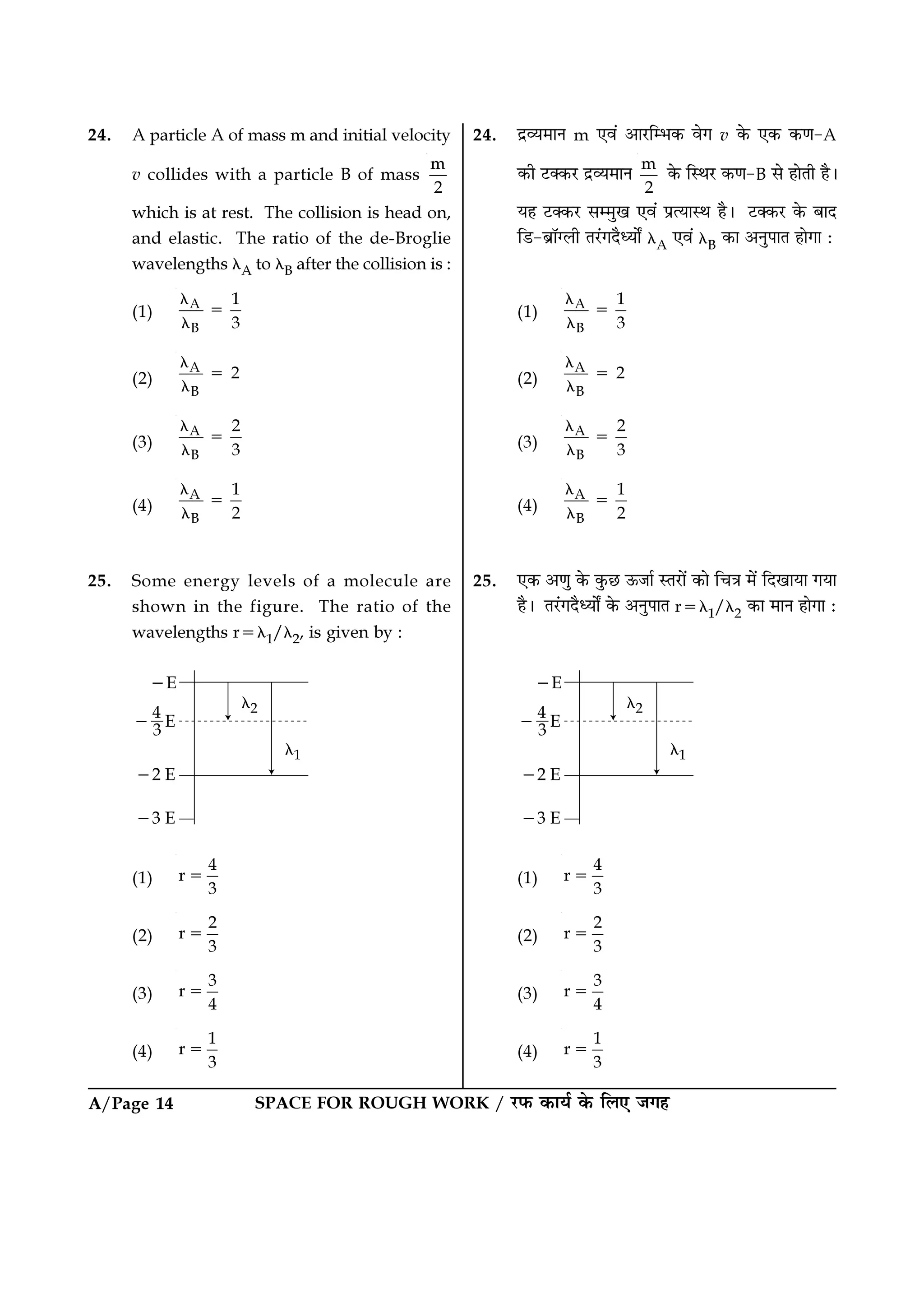 A/Page 14 SPACE FOR ROUGH WORK / ⁄U»§ ∑§Êÿ¸ ∑§ Á‹∞ ¡ª„
24. Œ˝√ÿ◊ÊŸ m ∞ﬂ¥ •Ê⁄UÁê÷∑§ ﬂª v ∑§ ∞∑§ ∑§áÊ-A
∑§Ë ≈UÄ∑§⁄U Œ˝√ÿ◊ÊŸ m
2
∑§ ÁSÕ⁄U ∑§áÊ-B ‚ „ÊÃË „Ò–
ÿ„ ≈UÄ∑§⁄U ‚ê◊Èπ ∞ﬂ¥ ¬˝àÿÊSÕ „Ò– ≈UÄ∑§⁄U ∑§ ’ÊŒ
Á«U-’˝ÊÚÇ‹Ë Ã⁄¥UªŒÒäÿÊZ λA ∞ﬂ¥ λB ∑§Ê •ŸÈ¬ÊÃ „ÊªÊ —
(1)
A
B
1
3
λ
=
λ
(2)
A
B
2
λ
=
λ
(3)
A
B
2
3
λ
=
λ
(4)
A
B
1
2
λ
=
λ
25. ∞∑§ •áÊÈ ∑§ ∑È§¿U ™§¡Ê¸ SÃ⁄UÊ¥ ∑§Ê ÁøòÊ ◊¥ ÁŒπÊÿÊ ªÿÊ
„Ò– Ã⁄¥UªŒÒäÿÊZ ∑§ •ŸÈ¬ÊÃ r=λ1/λ2 ∑§Ê ◊ÊŸ „ÊªÊ —
(1)
4
r
3
=
(2)
2
r
3
=
(3)
3
r
4
=
(4)
1
r
3
=
24. A particle A of mass m and initial velocity
v collides with a particle B of mass
m
2
which is at rest. The collision is head on,
and elastic. The ratio of the de-Broglie
wavelengths λA to λB after the collision is :
(1)
A
B
1
3
λ
=
λ
(2)
A
B
2
λ
=
λ
(3)
A
B
2
3
λ
=
λ
(4)
A
B
1
2
λ
=
λ
25. Some energy levels of a molecule are
shown in the figure. The ratio of the
wavelengths r=λ1/λ2, is given by :
(1)
4
r
3
=
(2)
2
r
3
=
(3)
3
r
4
=
(4)
1
r
3
=
 