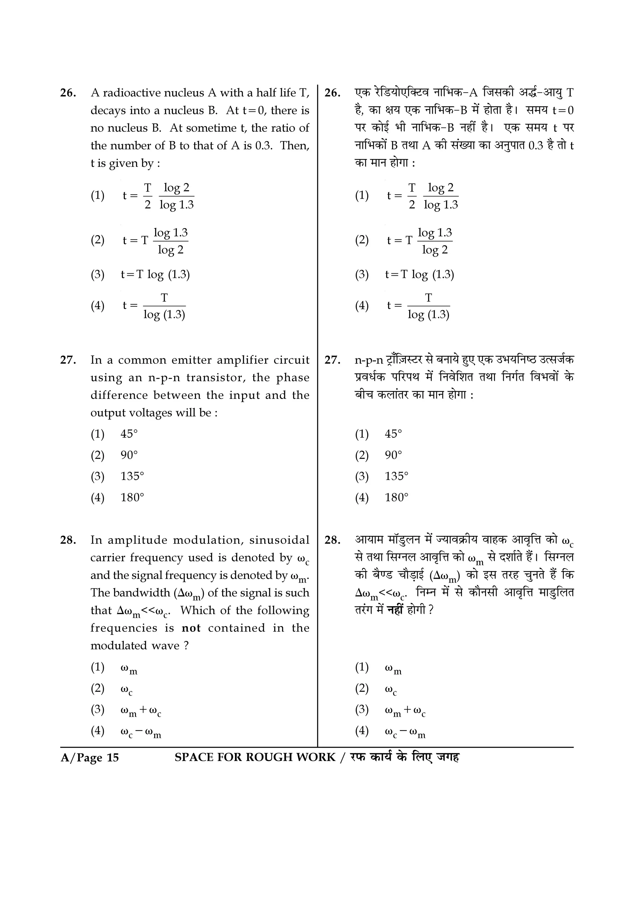 SPACE FOR ROUGH WORK / ⁄U»§ ∑§Êÿ¸ ∑§ Á‹∞ ¡ª„A/Page 15
26. ∞∑§ ⁄UÁ«UÿÊ∞ÁÄ≈Uﬂ ŸÊÁ÷∑§-A Á¡‚∑§Ë •h¸-•ÊÿÈ T
„Ò, ∑§Ê ˇÊÿ ∞∑§ ŸÊÁ÷∑§-B ◊¥ „ÊÃÊ „Ò– ‚◊ÿ t=0
¬⁄U ∑§Êß¸ ÷Ë ŸÊÁ÷∑§-B Ÿ„Ë¥ „Ò– ∞∑§ ‚◊ÿ t ¬⁄U
ŸÊÁ÷∑§Ê¥ B ÃÕÊ A ∑§Ë ‚¥ÅÿÊ ∑§Ê •ŸÈ¬ÊÃ 0.3 „Ò ÃÊ t
∑§Ê ◊ÊŸ „ÊªÊ —
(1)
log 2T
t
2 log 1.3
=
(2)
log 1.3
t T
log 2
=
(3) t=T log (1.3)
(4)
T
t
log (1.3)
=
27. n-p-n ≈˛UÊ°Á$¡S≈U⁄U ‚ ’ŸÊÿ „È∞ ∞∑§ ©÷ÿÁŸc∆U ©à‚¡¸∑§
¬˝ﬂœ¸∑§ ¬Á⁄U¬Õ ◊¥ ÁŸﬂÁ‡ÊÃ ÃÕÊ ÁŸª¸Ã Áﬂ÷ﬂÊ¥ ∑§
’Ëø ∑§‹Ê¥Ã⁄U ∑§Ê ◊ÊŸ „ÊªÊ —
(1) 45ᑻ
(2) 90ᑻ
(3) 135ᑻ
(4) 180ᑻ
28. •ÊÿÊ◊ ◊ÊÚ«ÈU‹Ÿ ◊¥ íÿÊﬂ∑˝§Ëÿ ﬂÊ„∑§ •ÊﬂÎÁûÊ ∑§Ê ωc
‚ ÃÕÊ Á‚ÇŸ‹ •ÊﬂÎÁûÊ ∑§Ê ωm ‚ Œ‡ÊÊ¸Ã „Ò¥– Á‚ÇŸ‹
∑§Ë ’Òá«U øÊÒ«∏Êß¸ (∆ωm) ∑§Ê ß‚ Ã⁄U„ øÈŸÃ „Ò¥ Á∑§
∆ωm<<ωc. ÁŸêŸ ◊¥ ‚ ∑§ÊÒŸ‚Ë •ÊﬂÎÁûÊ ◊Ê«ÈUÁ‹Ã
Ã⁄¥Uª ◊¥ Ÿ„Ë¥ „ÊªË?
(1) ωm
(2) ωc
(3) ωm+ωc
(4) ωc−ωm
26. A radioactive nucleus A with a half life T,
decays into a nucleus B. At t=0, there is
no nucleus B. At sometime t, the ratio of
the number of B to that of A is 0.3. Then,
t is given by :
(1)
log 2T
t
2 log 1.3
=
(2)
log 1.3
t T
log 2
=
(3) t=T log (1.3)
(4)
T
t
log (1.3)
=
27. In a common emitter amplifier circuit
using an n-p-n transistor, the phase
difference between the input and the
output voltages will be :
(1) 45ᑻ
(2) 90ᑻ
(3) 135ᑻ
(4) 180ᑻ
28. In amplitude modulation, sinusoidal
carrier frequency used is denoted by ωc
and the signal frequency is denoted by ωm.
The bandwidth (∆ωm) of the signal is such
that ∆ωm<<ωc. Which of the following
frequencies is not contained in the
modulated wave ?
(1) ωm
(2) ωc
(3) ωm+ωc
(4) ωc−ωm
 