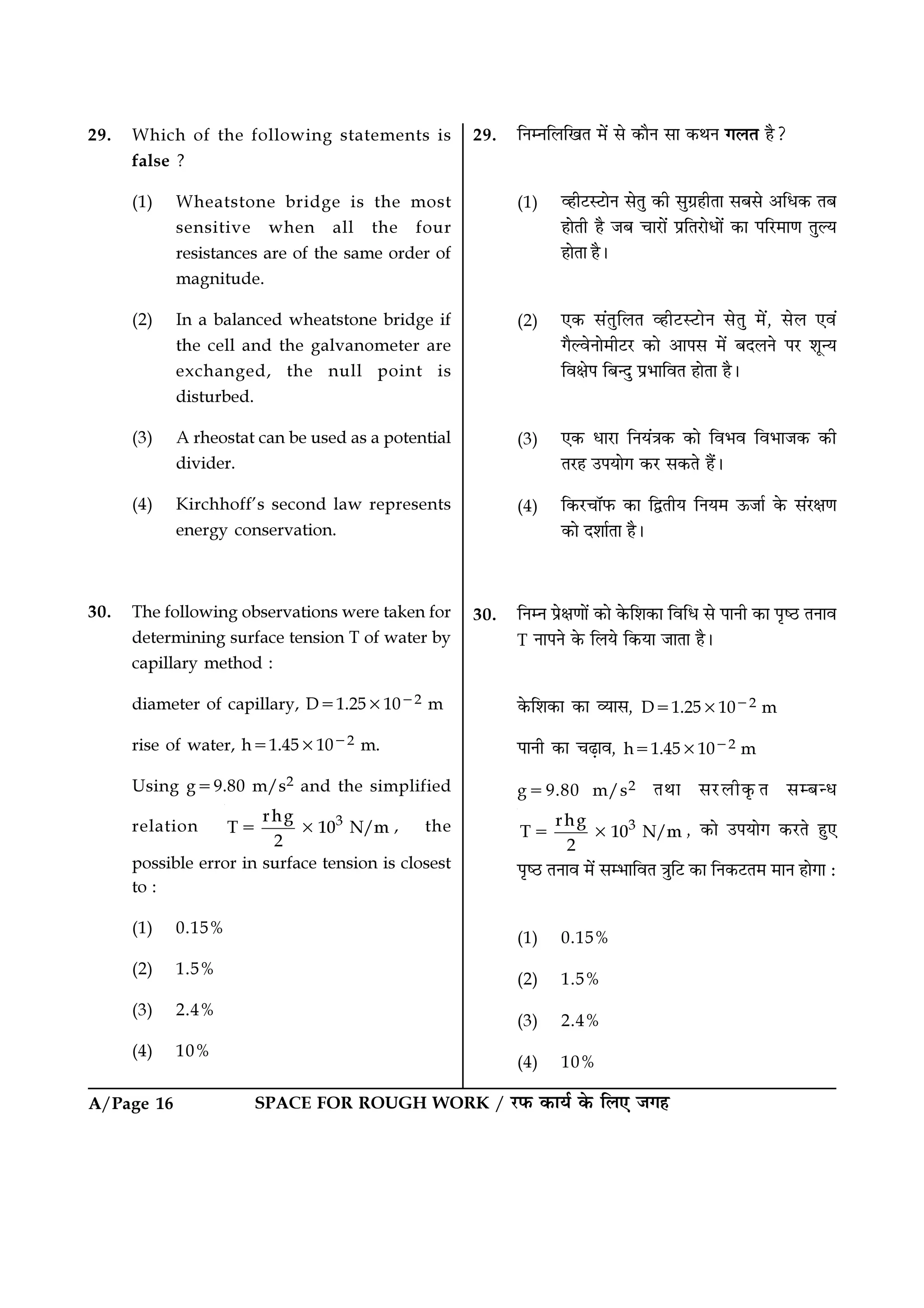 A/Page 16 SPACE FOR ROUGH WORK / ⁄U»§ ∑§Êÿ¸ ∑§ Á‹∞ ¡ª„
29. ÁŸêŸÁ‹ÁπÃ ◊¥ ‚ ∑§ÊÒŸ ‚Ê ∑§ÕŸ ª‹Ã „Ò?
(1) √„Ë≈US≈UÊŸ ‚ÃÈ ∑§Ë ‚Èª˝„ËÃÊ ‚’‚ •Áœ∑§ Ã’
„ÊÃË „Ò ¡’ øÊ⁄UÊ¥ ¬˝ÁÃ⁄UÊœÊ¥ ∑§Ê ¬Á⁄U◊ÊáÊ ÃÈÀÿ
„ÊÃÊ „Ò–
(2) ∞∑§ ‚¥ÃÈÁ‹Ã √„Ë≈US≈UÊŸ ‚ÃÈ ◊¥, ‚‹ ∞ﬂ¥
ªÒÀﬂŸÊ◊Ë≈U⁄U ∑§Ê •Ê¬‚ ◊¥ ’Œ‹Ÿ ¬⁄U ‡ÊÍãÿ
ÁﬂˇÊ¬ Á’ãŒÈ ¬˝÷ÊÁﬂÃ „ÊÃÊ „Ò–
(3) ∞∑§ œÊ⁄UÊ ÁŸÿ¥òÊ∑§ ∑§Ê Áﬂ÷ﬂ Áﬂ÷Ê¡∑§ ∑§Ë
Ã⁄U„ ©¬ÿÊª ∑§⁄U ‚∑§Ã „Ò¥–
(4) Á∑§⁄UøÊÚ»§ ∑§Ê ÁmÃËÿ ÁŸÿ◊ ™§¡Ê¸ ∑§ ‚¥⁄UˇÊáÊ
∑§Ê Œ‡ÊÊ¸ÃÊ „Ò–
30. ÁŸêŸ ¬˝ˇÊáÊÊ¥ ∑§Ê ∑§Á‡Ê∑§Ê ÁﬂÁœ ‚ ¬ÊŸË ∑§Ê ¬Îc∆U ÃŸÊﬂ
T ŸÊ¬Ÿ ∑§ Á‹ÿ Á∑§ÿÊ ¡ÊÃÊ „Ò–
∑§Á‡Ê∑§Ê ∑§Ê √ÿÊ‚, D=1.25×10−2 m
¬ÊŸË ∑§Ê ø…∏Êﬂ, h=1.45×10−2 m
g=9.80 m/s2 ÃÕÊ ‚⁄U‹Ë∑Î§Ã ‚ê’ãœ
3rhg
T 10 N/m
2
= × , ∑§Ê ©¬ÿÊª ∑§⁄UÃ „È∞
¬Îc∆U ÃŸÊﬂ ◊¥ ‚ê÷ÊÁﬂÃ òÊÈÁ≈U ∑§Ê ÁŸ∑§≈UÃ◊ ◊ÊŸ „ÊªÊ —
(1) 0.15%
(2) 1.5%
(3) 2.4%
(4) 10%
29. Which of the following statements is
false ?
(1) Wheatstone bridge is the most
sensitive when all the four
resistances are of the same order of
magnitude.
(2) In a balanced wheatstone bridge if
the cell and the galvanometer are
exchanged, the null point is
disturbed.
(3) A rheostat can be used as a potential
divider.
(4) Kirchhoff’s second law represents
energy conservation.
30. The following observations were taken for
determining surface tension T of water by
capillary method :
diameter of capillary, D=1.25×10−2 m
rise of water, h=1.45×10−2 m.
Using g=9.80 m/s2 and the simplified
relation 3rhg
T 10 N/m
2
= × , the
possible error in surface tension is closest
to :
(1) 0.15%
(2) 1.5%
(3) 2.4%
(4) 10%
 