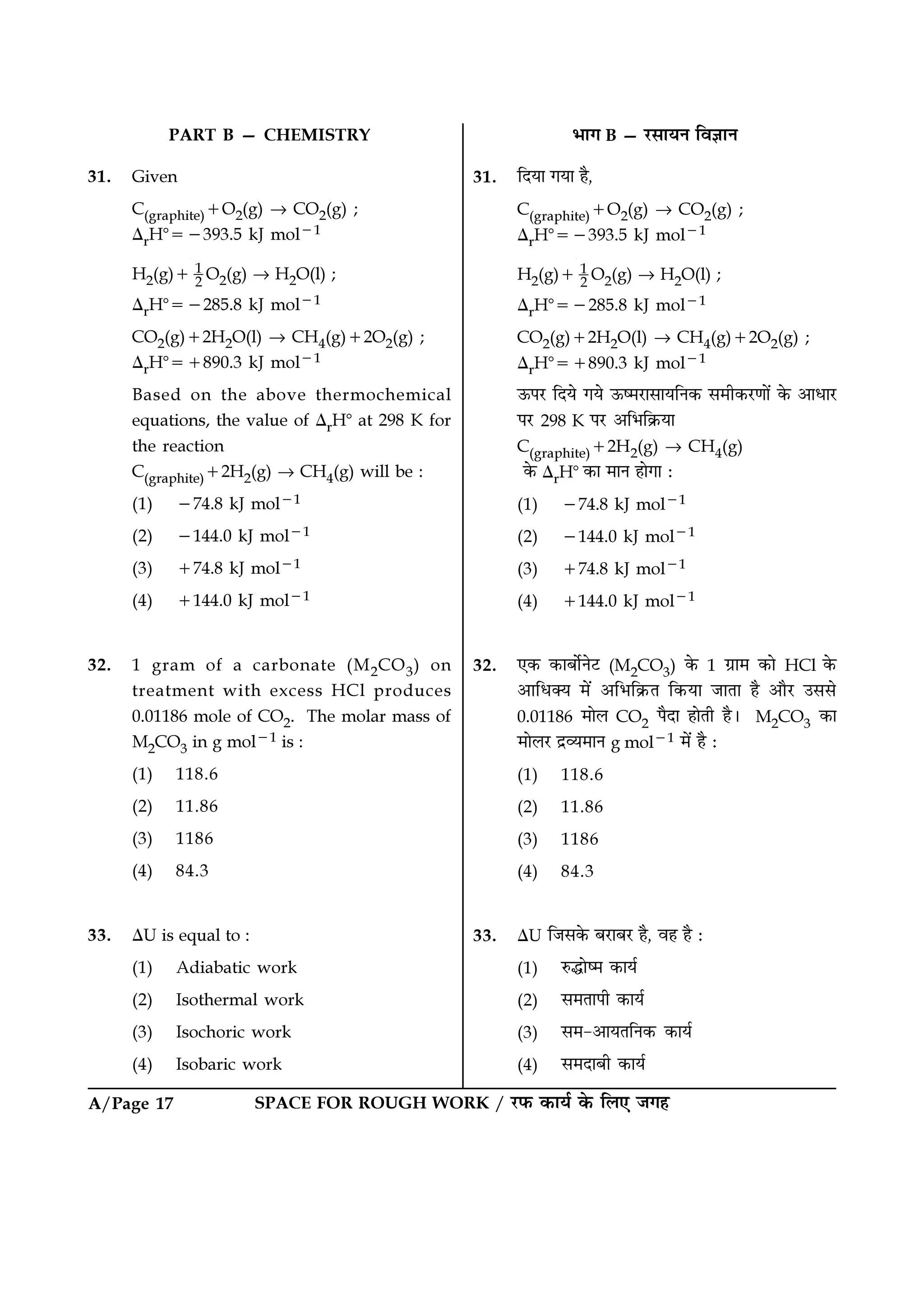 SPACE FOR ROUGH WORK / ⁄U»§ ∑§Êÿ¸ ∑§ Á‹∞ ¡ª„A/Page 17
÷Êª B — ⁄U‚ÊÿŸ ÁﬂôÊÊŸ
31. ÁŒÿÊ ªÿÊ „Ò,
C(graphite)+O2(g) → CO2(g) ;
∆rHᑻ=−393.5 kJ mol−1
H2(g)+ 1
2
O2(g) → H2O(l) ;
∆rHᑻ=−285.8 kJ mol−1
CO2(g)+2H2O(l) → CH4(g)+2O2(g) ;
∆rHᑻ=+890.3 kJ mol−1
™§¬⁄U ÁŒÿ ªÿ ™§c◊⁄UÊ‚ÊÿÁŸ∑§ ‚◊Ë∑§⁄UáÊÊ¥ ∑§ •ÊœÊ⁄U
¬⁄U 298 K ¬⁄U •Á÷Á∑˝§ÿÊ
C(graphite)+2H2(g) → CH4(g)
∑§ ∆rHᑻ ∑§Ê ◊ÊŸ „ÊªÊ —
(1) −74.8 kJ mol−1
(2) −144.0 kJ mol−1
(3) +74.8 kJ mol−1
(4) +144.0 kJ mol−1
32. ∞∑§ ∑§Ê’Ê¸Ÿ≈U (M2CO3) ∑§ 1 ª˝Ê◊ ∑§Ê HCl ∑§
•ÊÁœÄÿ ◊¥ •Á÷Á∑˝§Ã Á∑§ÿÊ ¡ÊÃÊ „Ò •ÊÒ⁄U ©‚‚
0.01186 ◊Ê‹ CO2 ¬ÒŒÊ „ÊÃË „Ò– M2CO3 ∑§Ê
◊Ê‹⁄U Œ˝√ÿ◊ÊŸ g mol−1 ◊¥ „Ò —
(1) 118.6
(2) 11.86
(3) 1186
(4) 84.3
33. ∆U Á¡‚∑§ ’⁄UÊ’⁄U „Ò, ﬂ„ „Ò —
(1) L§hÊc◊ ∑§Êÿ¸
(2) ‚◊ÃÊ¬Ë ∑§Êÿ¸
(3) ‚◊-•ÊÿÃÁŸ∑§ ∑§Êÿ¸
(4) ‚◊ŒÊ’Ë ∑§Êÿ¸
PART B — CHEMISTRY
31. Given
C(graphite)+O2(g) → CO2(g) ;
∆rHᑻ=−393.5 kJ mol−1
H2(g)+ 1
2 O2(g) → H2O(l) ;
∆rHᑻ=−285.8 kJ mol−1
CO2(g)+2H2O(l) → CH4(g)+2O2(g) ;
∆rHᑻ=+890.3 kJ mol−1
Based on the above thermochemical
equations, the value of ∆rHᑻ at 298 K for
the reaction
C(graphite)+2H2(g) → CH4(g) will be :
(1) −74.8 kJ mol−1
(2) −144.0 kJ mol−1
(3) +74.8 kJ mol−1
(4) +144.0 kJ mol−1
32. 1 gram of a carbonate (M2CO3) on
treatment with excess HCl produces
0.01186 mole of CO2. The molar mass of
M2CO3 in g mol−1 is :
(1) 118.6
(2) 11.86
(3) 1186
(4) 84.3
33. ∆U is equal to :
(1) Adiabatic work
(2) Isothermal work
(3) Isochoric work
(4) Isobaric work
 