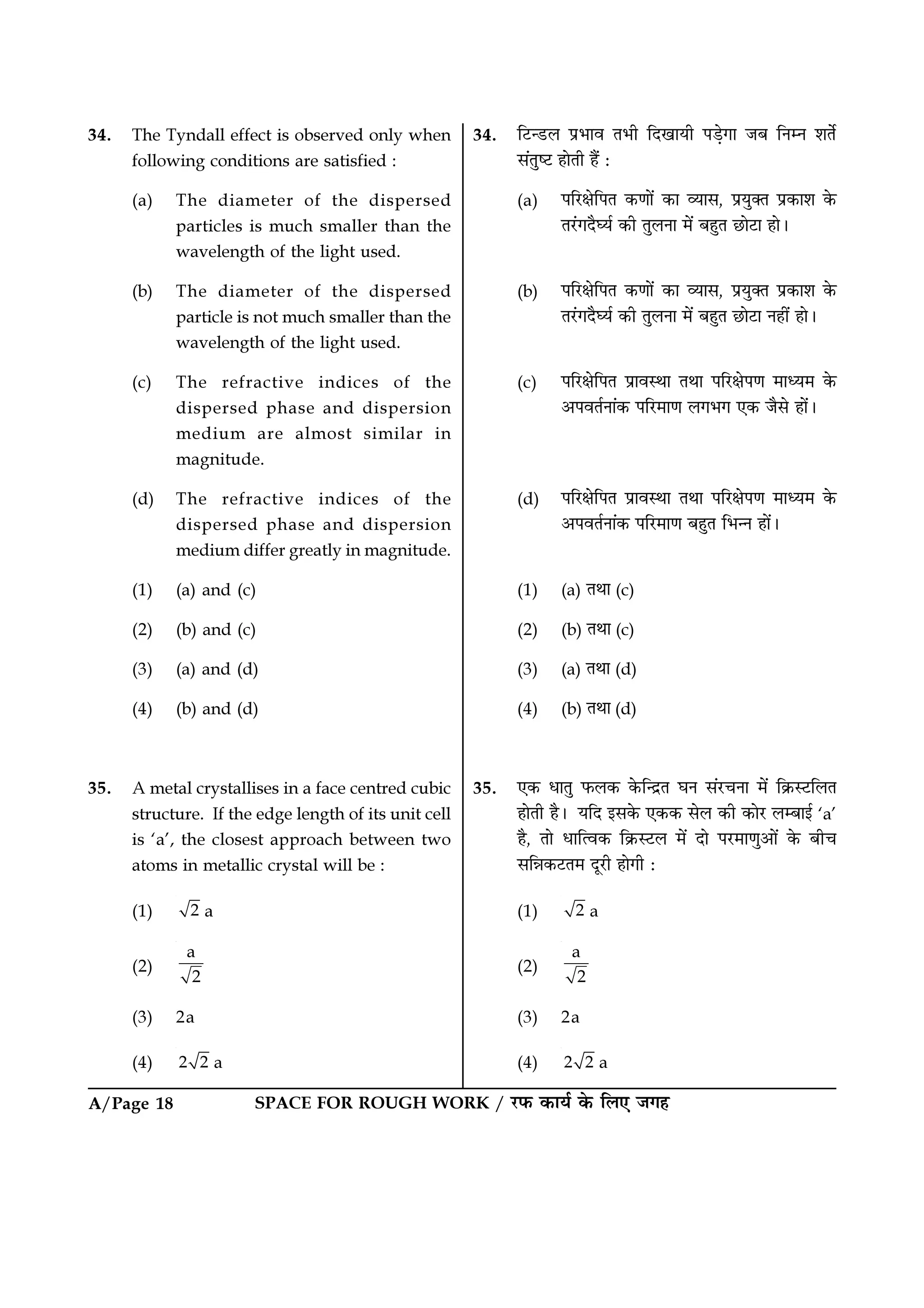 A/Page 18 SPACE FOR ROUGH WORK / ⁄U»§ ∑§Êÿ¸ ∑§ Á‹∞ ¡ª„
34. Á≈Uã«U‹ ¬˝÷Êﬂ Ã÷Ë ÁŒπÊÿË ¬«∏ªÊ ¡’ ÁŸêŸ ‡ÊÃ¸
‚¥ÃÈc≈U „ÊÃË „Ò¥ —
(a) ¬Á⁄UˇÊÁ¬Ã ∑§áÊÊ¥ ∑§Ê √ÿÊ‚, ¬˝ÿÈÄÃ ¬˝∑§Ê‡Ê ∑§
Ã⁄¥UªŒÒÉÿ¸ ∑§Ë ÃÈ‹ŸÊ ◊¥ ’„ÈÃ ¿UÊ≈UÊ „Ê–
(b) ¬Á⁄UˇÊÁ¬Ã ∑§áÊÊ¥ ∑§Ê √ÿÊ‚, ¬˝ÿÈÄÃ ¬˝∑§Ê‡Ê ∑§
Ã⁄¥UªŒÒÉÿ¸ ∑§Ë ÃÈ‹ŸÊ ◊¥ ’„ÈÃ ¿UÊ≈UÊ Ÿ„Ë¥ „Ê–
(c) ¬Á⁄UˇÊÁ¬Ã ¬˝ÊﬂSÕÊ ÃÕÊ ¬Á⁄UˇÊ¬áÊ ◊Êäÿ◊ ∑§
•¬ﬂÃ¸ŸÊ¥∑§ ¬Á⁄U◊ÊáÊ ‹ª÷ª ∞∑§ ¡Ò‚ „Ê¥–
(d) ¬Á⁄UˇÊÁ¬Ã ¬˝ÊﬂSÕÊ ÃÕÊ ¬Á⁄UˇÊ¬áÊ ◊Êäÿ◊ ∑§
•¬ﬂÃ¸ŸÊ¥∑§ ¬Á⁄U◊ÊáÊ ’„ÈÃ Á÷ãŸ „Ê¥–
(1) (a) ÃÕÊ (c)
(2) (b) ÃÕÊ (c)
(3) (a) ÃÕÊ (d)
(4) (b) ÃÕÊ (d)
35. ∞∑§ œÊÃÈ »§‹∑§ ∑§ÁãŒ˝Ã ÉÊŸ ‚¥⁄UøŸÊ ◊¥ Á∑˝§S≈UÁ‹Ã
„ÊÃË „Ò– ÿÁŒ ß‚∑§ ∞∑§∑§ ‚‹ ∑§Ë ∑§Ê⁄U ‹ê’Êß¸ ‘a’
„Ò, ÃÊ œÊÁàﬂ∑§ Á∑˝§S≈U‹ ◊¥ ŒÊ ¬⁄U◊ÊáÊÈ•Ê¥ ∑§ ’Ëø
‚ÁÛÊ∑§≈UÃ◊ ŒÍ⁄UË „ÊªË —
(1) 2 a
(2)
a
2
(3) 2a
(4) 2 2 a
34. The Tyndall effect is observed only when
following conditions are satisfied :
(a) The diameter of the dispersed
particles is much smaller than the
wavelength of the light used.
(b) The diameter of the dispersed
particle is not much smaller than the
wavelength of the light used.
(c) The refractive indices of the
dispersed phase and dispersion
medium are almost similar in
magnitude.
(d) The refractive indices of the
dispersed phase and dispersion
medium differ greatly in magnitude.
(1) (a) and (c)
(2) (b) and (c)
(3) (a) and (d)
(4) (b) and (d)
35. A metal crystallises in a face centred cubic
structure. If the edge length of its unit cell
is ‘a’, the closest approach between two
atoms in metallic crystal will be :
(1) 2 a
(2)
a
2
(3) 2a
(4) 2 2 a
 