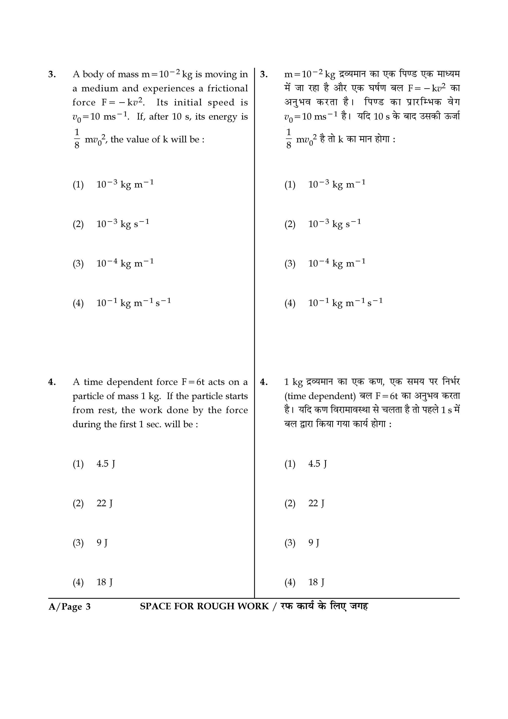 SPACE FOR ROUGH WORK / ⁄U»§ ∑§Êÿ¸ ∑§ Á‹∞ ¡ª„A/Page 3
3. m=10−2 kg Œ˝√ÿ◊ÊŸ ∑§Ê ∞∑§ Á¬á«U ∞∑§ ◊Êäÿ◊
◊¥ ¡Ê ⁄U„Ê „Ò •ÊÒ⁄U ∞∑§ ÉÊ·¸áÊ ’‹ F=−kv2 ∑§Ê
•ŸÈ÷ﬂ ∑§⁄UÃÊ „Ò– Á¬á«U ∑§Ê ¬˝Ê⁄UÁê÷∑§ ﬂª
v0=10 ms−1 „Ò– ÿÁŒ 10 s ∑§ ’ÊŒ ©‚∑§Ë ™§¡Ê¸
1
8
mv0
2 „Ò ÃÊ k ∑§Ê ◊ÊŸ „ÊªÊ —
(1) 10−3 kg m−1
(2) 10−3 kg s−1
(3) 10−4 kg m−1
(4) 10−1 kg m−1 s−1
4. 1 kg Œ˝√ÿ◊ÊŸ ∑§Ê ∞∑§ ∑§áÊ, ∞∑§ ‚◊ÿ ¬⁄U ÁŸ÷¸⁄U
(time dependent) ’‹ F=6t ∑§Ê •ŸÈ÷ﬂ ∑§⁄UÃÊ
„Ò– ÿÁŒ ∑§áÊ Áﬂ⁄UÊ◊ÊﬂSÕÊ ‚ ø‹ÃÊ „Ò ÃÊ ¬„‹ 1 s ◊¥
’‹ mÊ⁄UÊ Á∑§ÿÊ ªÿÊ ∑§Êÿ¸ „ÊªÊ —
(1) 4.5 J
(2) 22 J
(3) 9 J
(4) 18 J
3. A body of mass m=10−2 kg is moving in
a medium and experiences a frictional
force F=−kv2. Its initial speed is
v0=10 ms−1. If, after 10 s, its energy is
1
8
mv0
2, the value of k will be :
(1) 10−3 kg m−1
(2) 10−3 kg s−1
(3) 10−4 kg m−1
(4) 10−1 kg m−1 s−1
4. A time dependent force F=6t acts on a
particle of mass 1 kg. If the particle starts
from rest, the work done by the force
during the first 1 sec. will be :
(1) 4.5 J
(2) 22 J
(3) 9 J
(4) 18 J
 