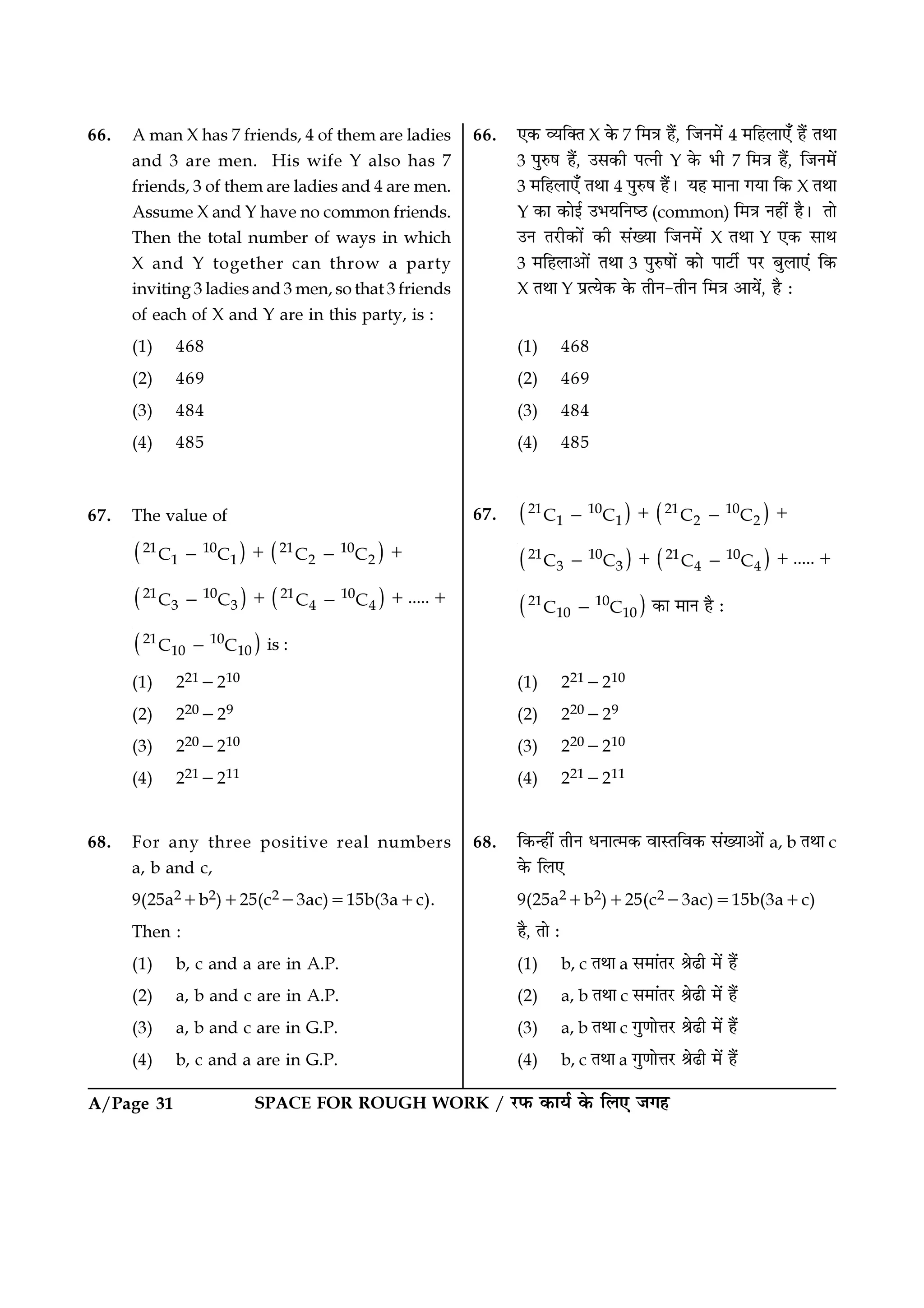 SPACE FOR ROUGH WORK / ⁄U»§ ∑§Êÿ¸ ∑§ Á‹∞ ¡ª„A/Page 31
66. ∞∑§ √ÿÁÄÃ X ∑§ 7 Á◊òÊ „Ò¥, Á¡Ÿ◊¥ 4 ◊Á„‹Ê∞° „Ò¥ ÃÕÊ
3 ¬ÈL§· „Ò¥, ©‚∑§Ë ¬àŸË Y ∑§ ÷Ë 7 Á◊òÊ „Ò¥, Á¡Ÿ◊¥
3 ◊Á„‹Ê∞° ÃÕÊ 4 ¬ÈL§· „Ò¥– ÿ„ ◊ÊŸÊ ªÿÊ Á∑§ X ÃÕÊ
Y ∑§Ê ∑§Êß¸ ©÷ÿÁŸc∆U (common) Á◊òÊ Ÿ„Ë¥ „Ò– ÃÊ
©Ÿ Ã⁄UË∑§Ê¥ ∑§Ë ‚¥ÅÿÊ Á¡Ÿ◊¥ X ÃÕÊ Y ∞∑§ ‚ÊÕ
3 ◊Á„‹Ê•Ê¥ ÃÕÊ 3 ¬ÈL§·Ê¥ ∑§Ê ¬Ê≈UË¸ ¬⁄U ’È‹Ê∞¥ Á∑§
X ÃÕÊ Y ¬˝àÿ∑§ ∑§ ÃËŸ-ÃËŸ Á◊òÊ •Êÿ¥, „Ò —
(1) 468
(2) 469
(3) 484
(4) 485
67. ( ) ( )21 10 21 10
1 1 2 2C C C C+ +− −
( ) ( )21 10 21 10
3 3 4 4 .....C C C C+ + +− −
( )21 10
10 10C C− ∑§Ê ◊ÊŸ „Ò —
(1) 221−210
(2) 220−29
(3) 220−210
(4) 221−211
68. Á∑§ã„Ë¥ ÃËŸ œŸÊà◊∑§ ﬂÊSÃÁﬂ∑§ ‚¥ÅÿÊ•Ê¥ a, b ÃÕÊ c
∑§ Á‹∞
9(25a2+b2)+25(c2−3ac)=15b(3a+c)
„Ò, ÃÊ —
(1) b, c ÃÕÊ a ‚◊Ê¥Ã⁄U üÊ…Ë ◊¥ „Ò¥
(2) a, b ÃÕÊ c ‚◊Ê¥Ã⁄U üÊ…Ë ◊¥ „Ò¥
(3) a, b ÃÕÊ c ªÈáÊÊûÊ⁄U üÊ…Ë ◊¥ „Ò¥
(4) b, c ÃÕÊ a ªÈáÊÊûÊ⁄U üÊ…Ë ◊¥ „Ò¥
66. A man X has 7 friends, 4 of them are ladies
and 3 are men. His wife Y also has 7
friends, 3 of them are ladies and 4 are men.
Assume X and Y have no common friends.
Then the total number of ways in which
X and Y together can throw a party
inviting 3 ladies and 3 men, so that 3 friends
of each of X and Y are in this party, is :
(1) 468
(2) 469
(3) 484
(4) 485
67. The value of
( ) ( )21 10 21 10
1 1 2 2C C C C+ +− −
( ) ( )21 10 21 10
3 3 4 4 .....C C C C+ + +− −
( )21 10
10 10C C− is :
(1) 221−210
(2) 220−29
(3) 220−210
(4) 221−211
68. For any three positive real numbers
a, b and c,
9(25a2+b2)+25(c2−3ac)=15b(3a+c).
Then :
(1) b, c and a are in A.P.
(2) a, b and c are in A.P.
(3) a, b and c are in G.P.
(4) b, c and a are in G.P.
 